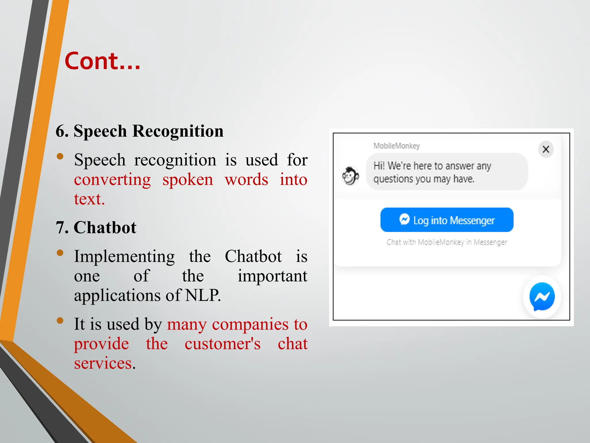 6. Speech Recognition
• Speech recognition is used for
converting spoken words into
text.
7. Chatbot
• Implementing the Chatbot is
one of the important
applications of NLP.
• It is used by many companies to
provide the customer's chat
services.
Cont…
 