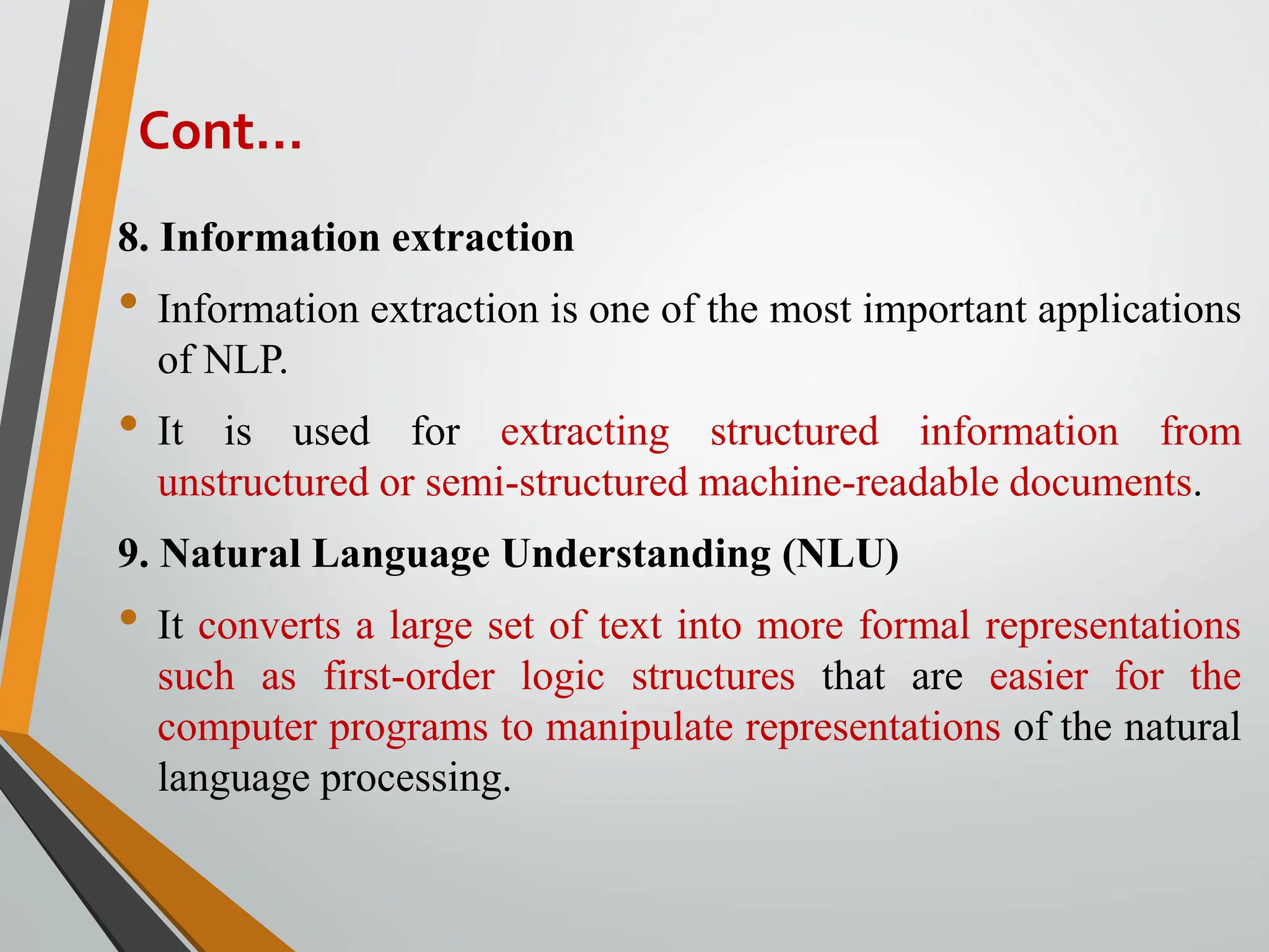 8. Information extraction
• Information extraction is one of the most important applications
of NLP.
• It is used for extracting structured information from
unstructured or semi-structured machine-readable documents.
9. Natural Language Understanding (NLU)
• It converts a large set of text into more formal representations
such as first-order logic structures that are easier for the
computer programs to manipulate representations of the natural
language processing.
Cont…
 