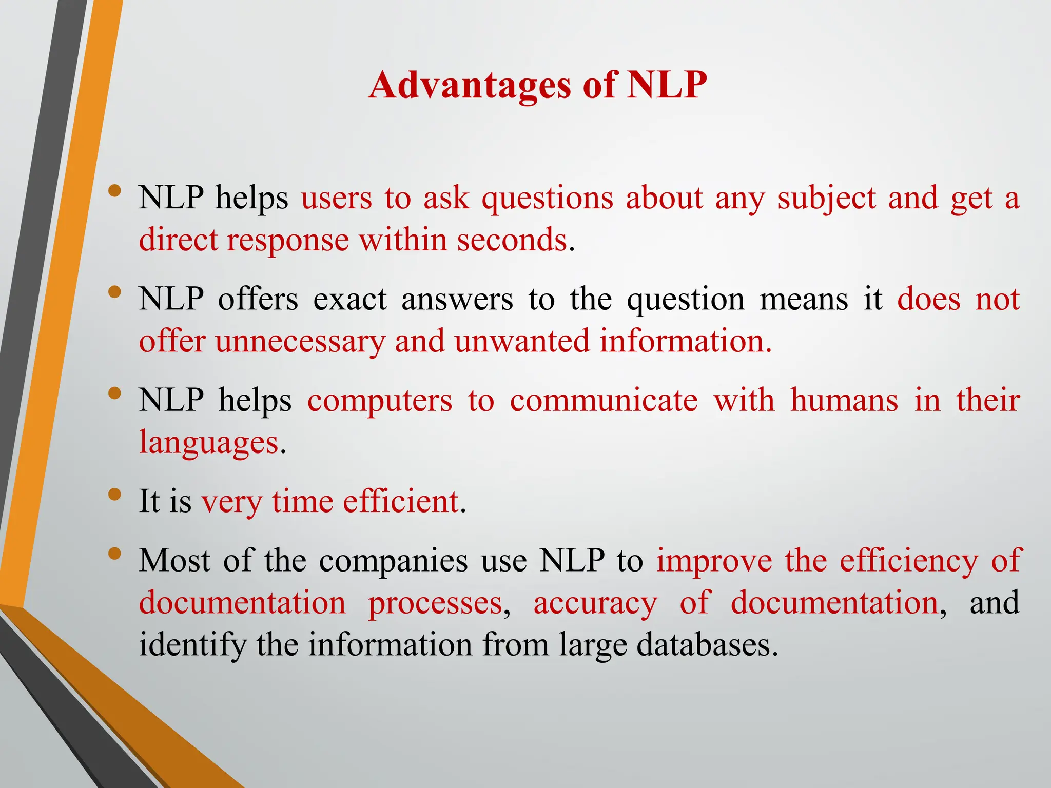 Advantages of NLP
• NLP helps users to ask questions about any subject and get a
direct response within seconds.
• NLP offers exact answers to the question means it does not
offer unnecessary and unwanted information.
• NLP helps computers to communicate with humans in their
languages.
• It is very time efficient.
• Most of the companies use NLP to improve the efficiency of
documentation processes, accuracy of documentation, and
identify the information from large databases.
 
