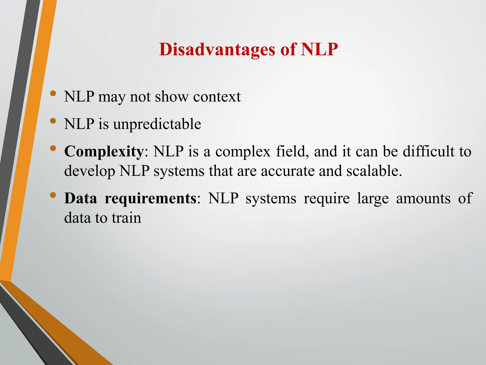 Disadvantages of NLP
• NLP may not show context
• NLP is unpredictable
• Complexity: NLP is a complex field, and it can be difficult to
develop NLP systems that are accurate and scalable.
• Data requirements: NLP systems require large amounts of
data to train
 