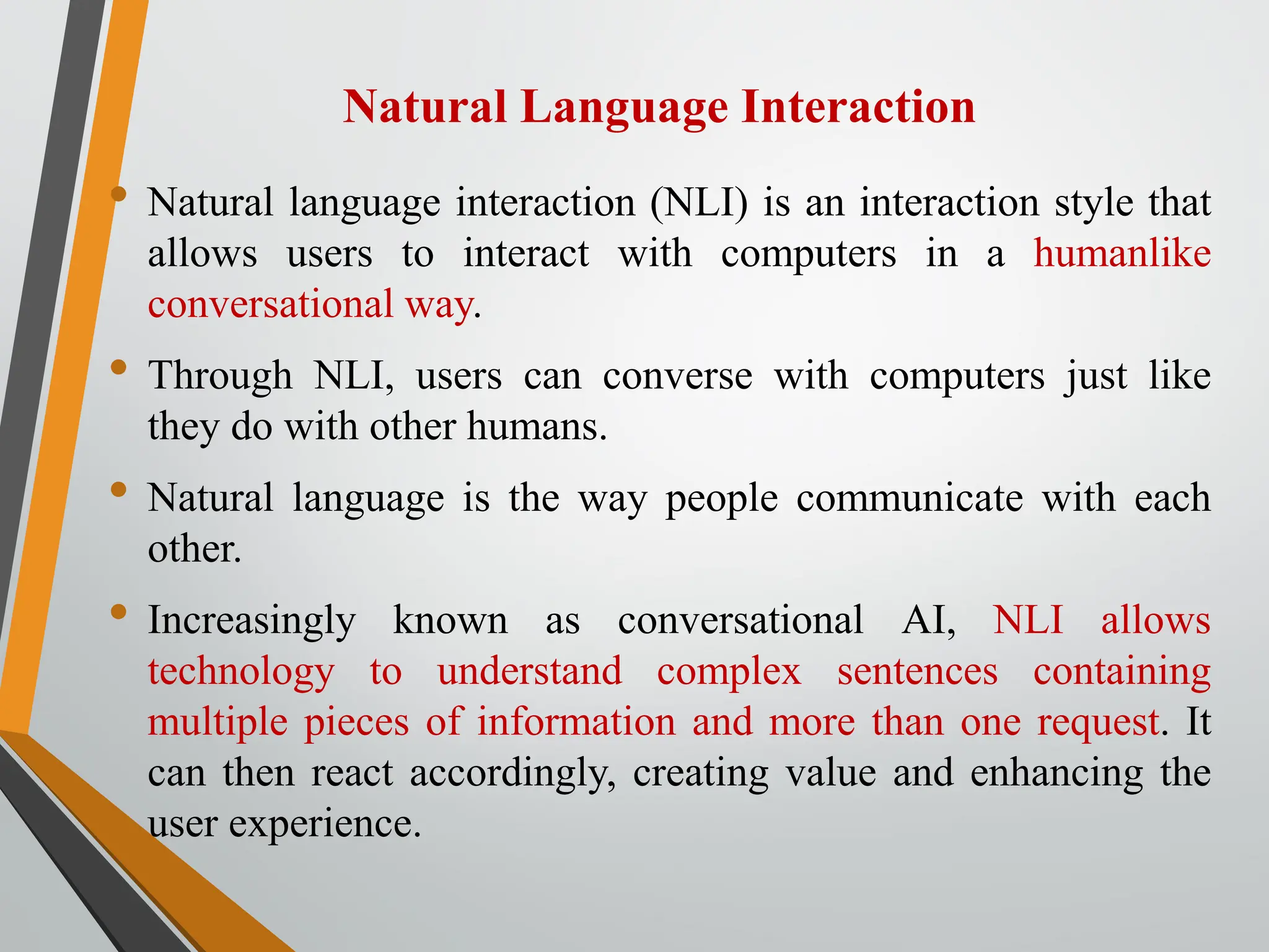 Natural Language Interaction
• Natural language interaction (NLI) is an interaction style that
allows users to interact with computers in a humanlike
conversational way.
• Through NLI, users can converse with computers just like
they do with other humans.
• Natural language is the way people communicate with each
other.
• Increasingly known as conversational AI, NLI allows
technology to understand complex sentences containing
multiple pieces of information and more than one request. It
can then react accordingly, creating value and enhancing the
user experience.
 
