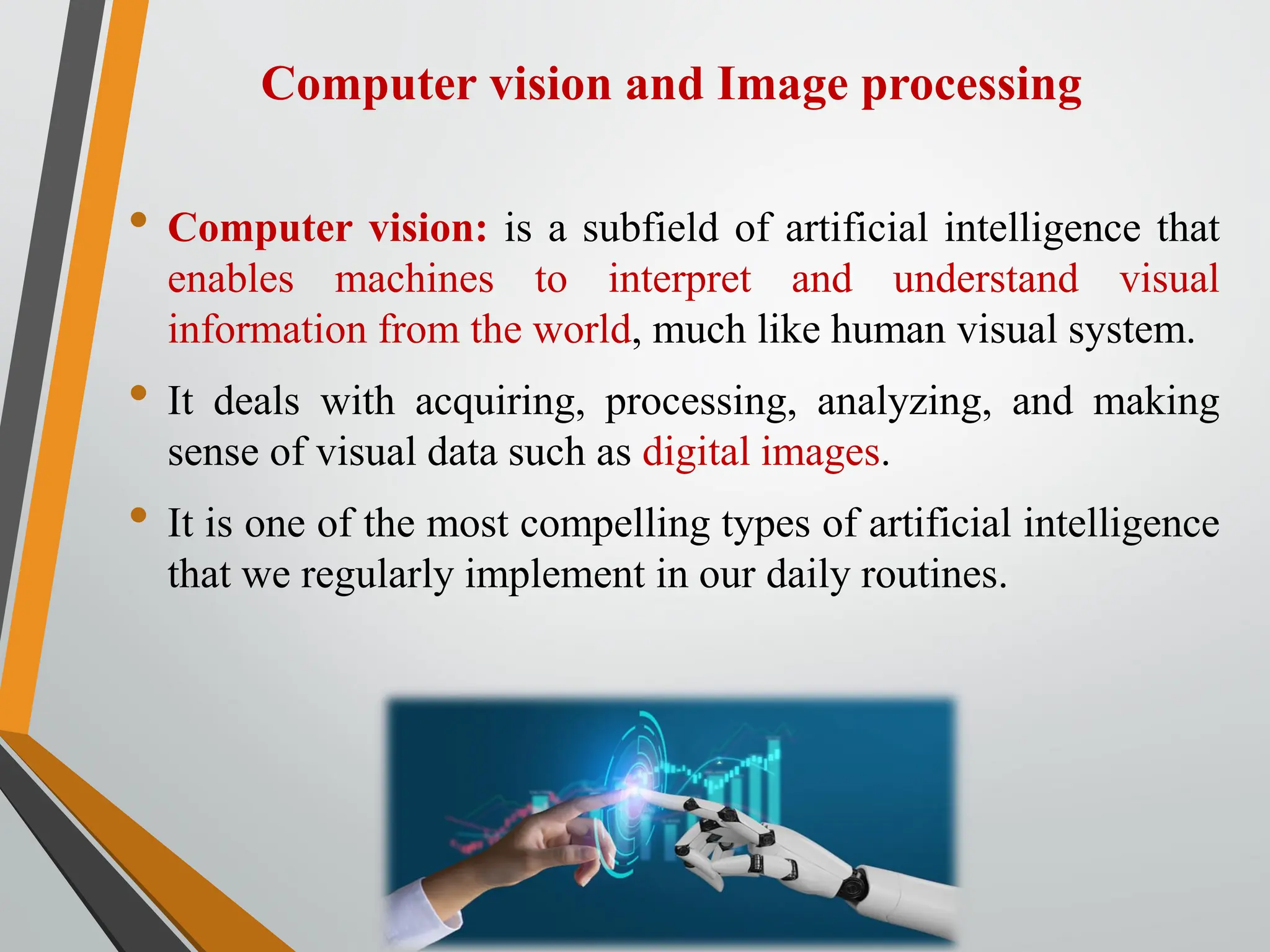 Computer vision and Image processing
• Computer vision: is a subfield of artificial intelligence that
enables machines to interpret and understand visual
information from the world, much like human visual system.
• It deals with acquiring, processing, analyzing, and making
sense of visual data such as digital images.
• It is one of the most compelling types of artificial intelligence
that we regularly implement in our daily routines.
 