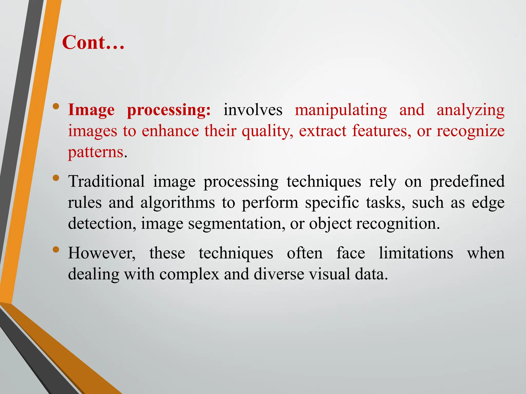 Cont…
• Image processing: involves manipulating and analyzing
images to enhance their quality, extract features, or recognize
patterns.
• Traditional image processing techniques rely on predefined
rules and algorithms to perform specific tasks, such as edge
detection, image segmentation, or object recognition.
• However, these techniques often face limitations when
dealing with complex and diverse visual data.
 