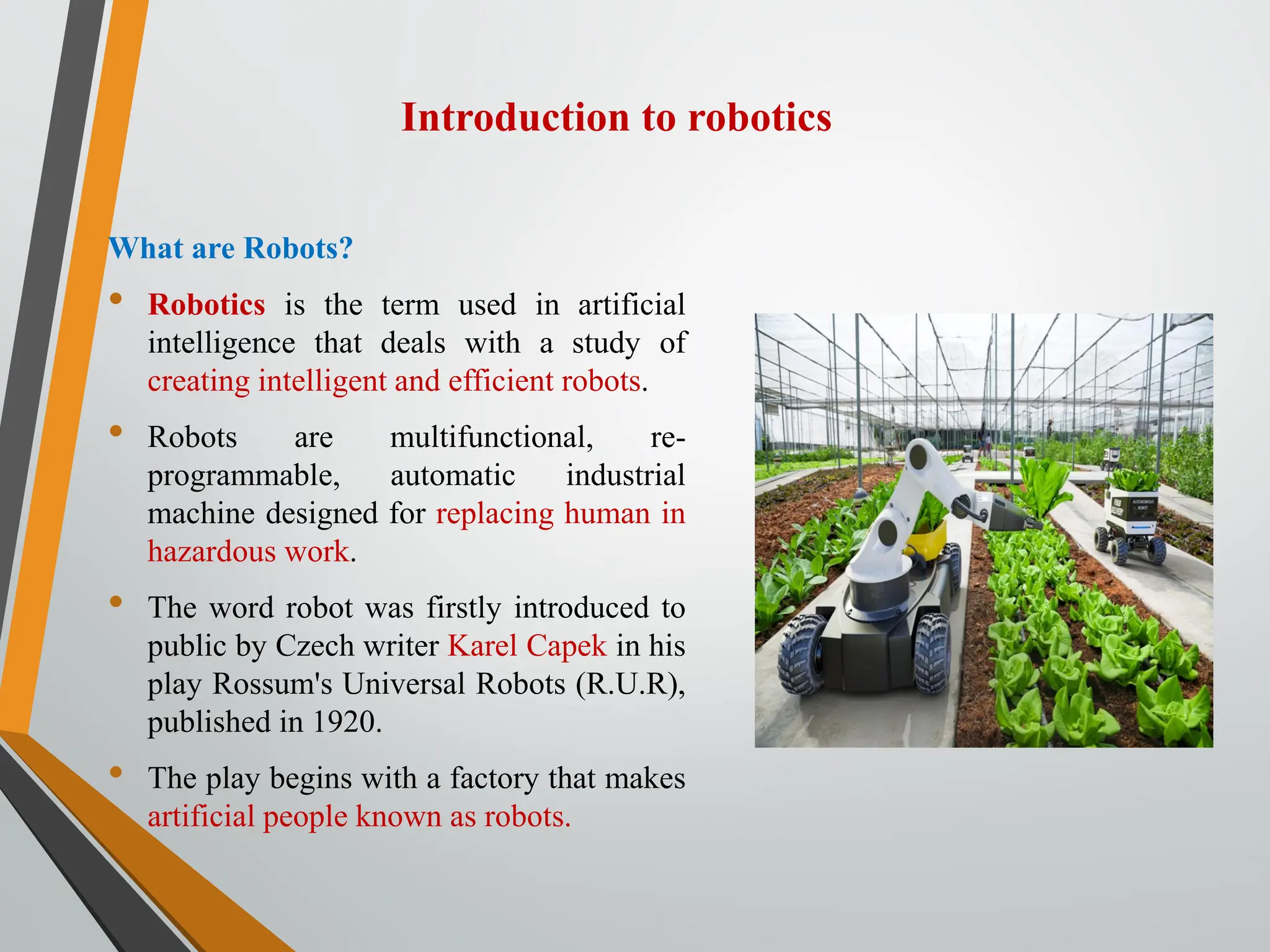 Introduction to robotics
What are Robots?
• Robotics is the term used in artificial
intelligence that deals with a study of
creating intelligent and efficient robots.
• Robots are multifunctional, re-
programmable, automatic industrial
machine designed for replacing human in
hazardous work.
• The word robot was firstly introduced to
public by Czech writer Karel Capek in his
play Rossum's Universal Robots (R.U.R),
published in 1920.
• The play begins with a factory that makes
artificial people known as robots.
 