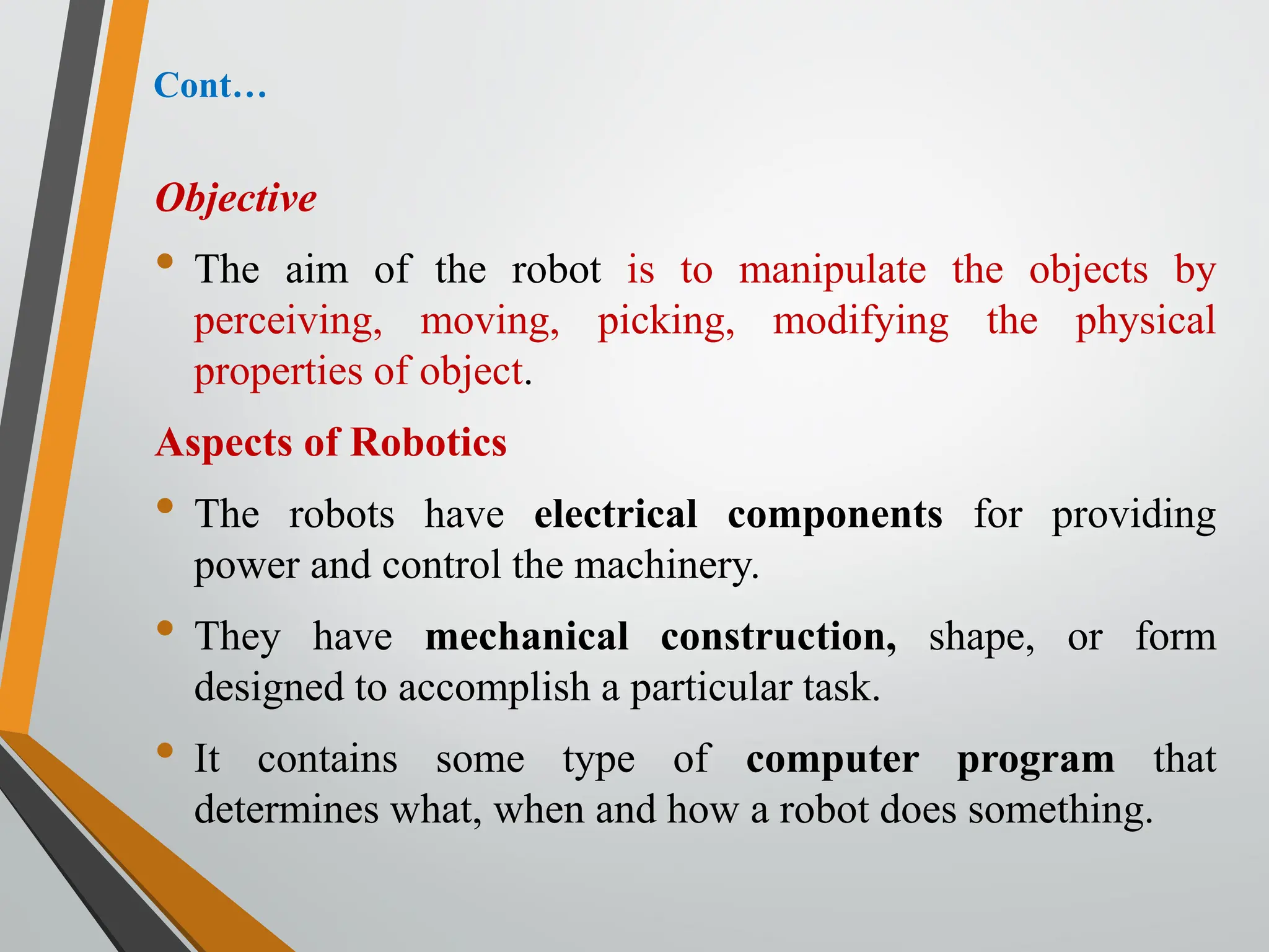 Cont…
Objective
• The aim of the robot is to manipulate the objects by
perceiving, moving, picking, modifying the physical
properties of object.
Aspects of Robotics
• The robots have electrical components for providing
power and control the machinery.
• They have mechanical construction, shape, or form
designed to accomplish a particular task.
• It contains some type of computer program that
determines what, when and how a robot does something.
 