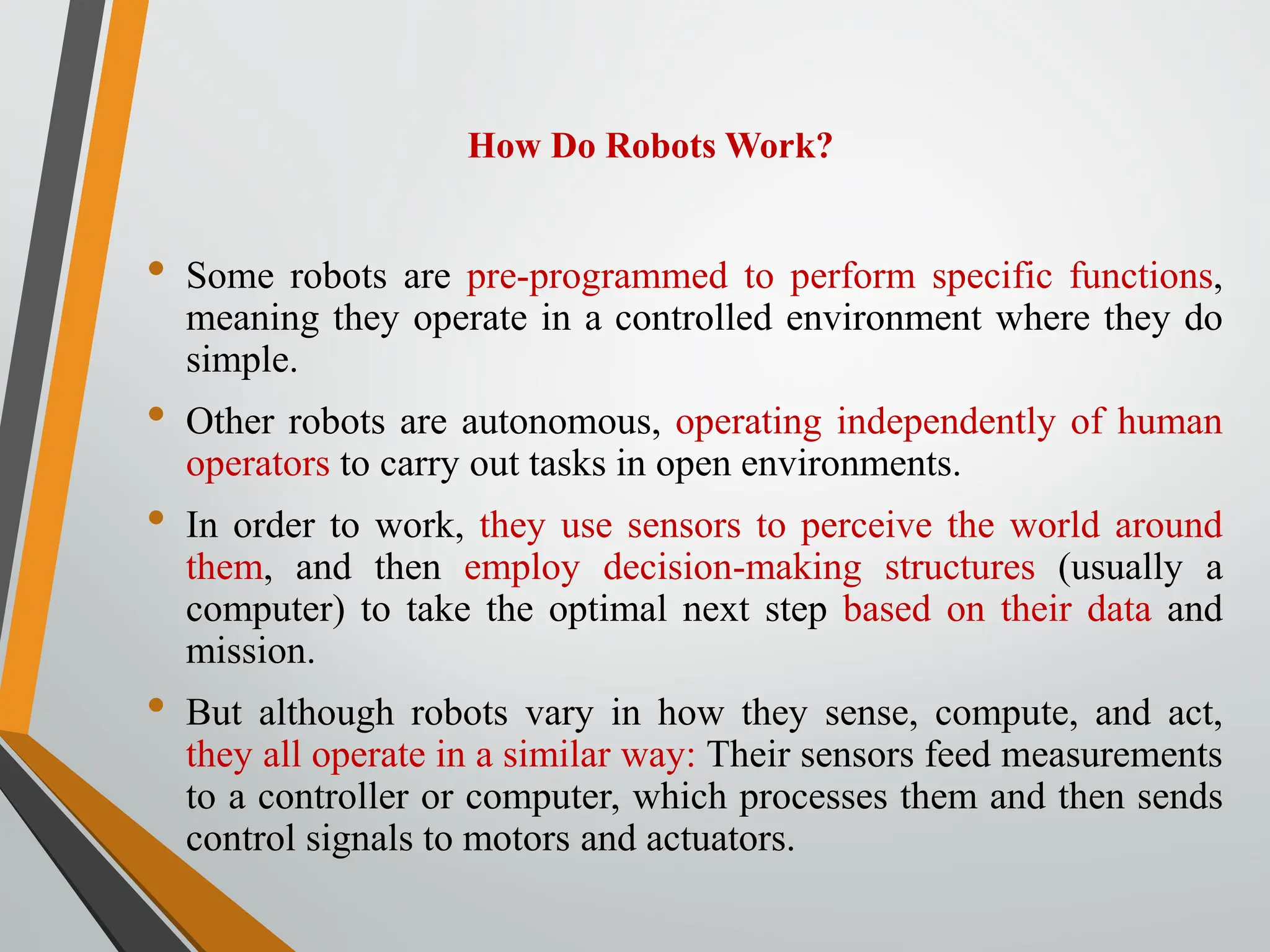 How Do Robots Work?
• Some robots are pre-programmed to perform specific functions,
meaning they operate in a controlled environment where they do
simple.
• Other robots are autonomous, operating independently of human
operators to carry out tasks in open environments.
• In order to work, they use sensors to perceive the world around
them, and then employ decision-making structures (usually a
computer) to take the optimal next step based on their data and
mission.
• But although robots vary in how they sense, compute, and act,
they all operate in a similar way: Their sensors feed measurements
to a controller or computer, which processes them and then sends
control signals to motors and actuators.
 