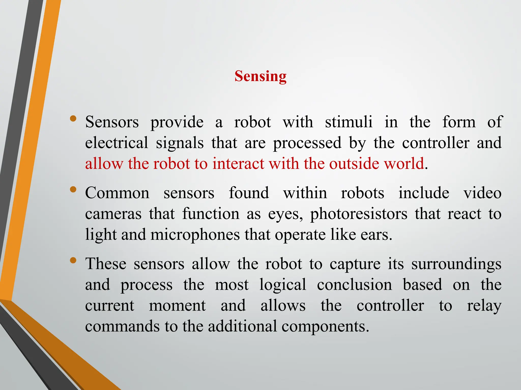 Sensing
• Sensors provide a robot with stimuli in the form of
electrical signals that are processed by the controller and
allow the robot to interact with the outside world.
• Common sensors found within robots include video
cameras that function as eyes, photoresistors that react to
light and microphones that operate like ears.
• These sensors allow the robot to capture its surroundings
and process the most logical conclusion based on the
current moment and allows the controller to relay
commands to the additional components.
 