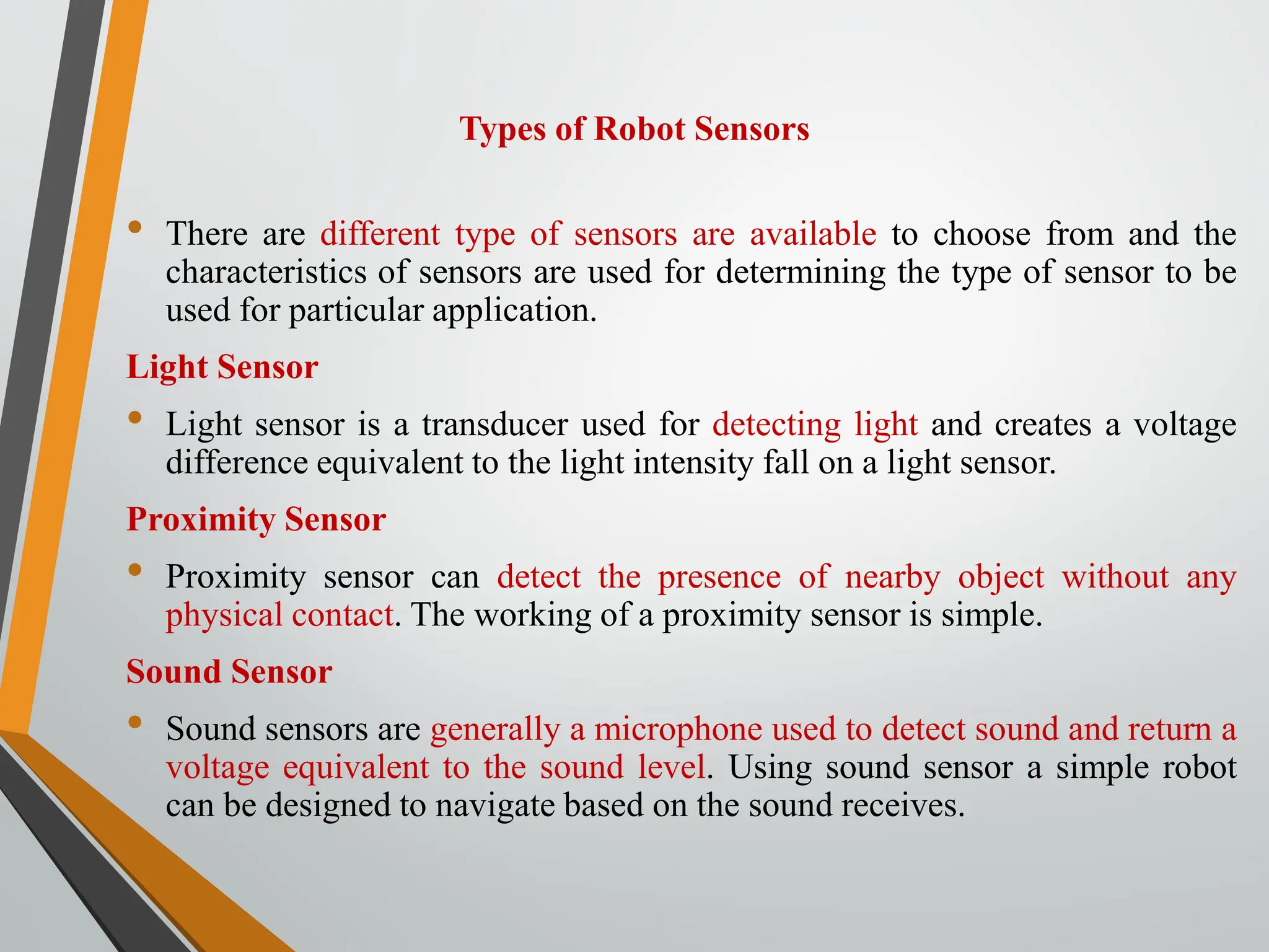 Types of Robot Sensors
• There are different type of sensors are available to choose from and the
characteristics of sensors are used for determining the type of sensor to be
used for particular application.
Light Sensor
• Light sensor is a transducer used for detecting light and creates a voltage
difference equivalent to the light intensity fall on a light sensor.
Proximity Sensor
• Proximity sensor can detect the presence of nearby object without any
physical contact. The working of a proximity sensor is simple.
Sound Sensor
• Sound sensors are generally a microphone used to detect sound and return a
voltage equivalent to the sound level. Using sound sensor a simple robot
can be designed to navigate based on the sound receives.
 