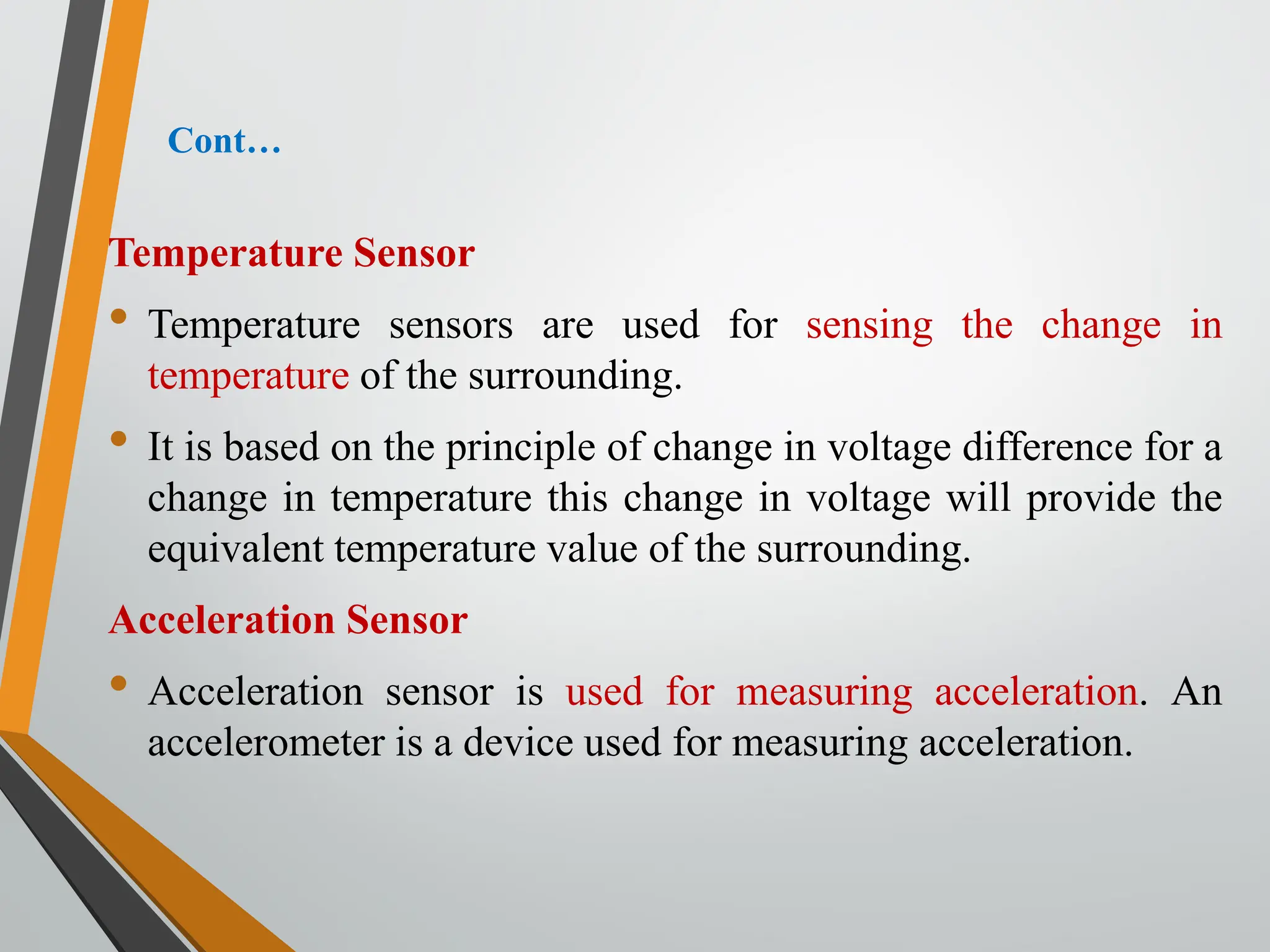 Cont…
Temperature Sensor
• Temperature sensors are used for sensing the change in
temperature of the surrounding.
• It is based on the principle of change in voltage difference for a
change in temperature this change in voltage will provide the
equivalent temperature value of the surrounding.
Acceleration Sensor
• Acceleration sensor is used for measuring acceleration. An
accelerometer is a device used for measuring acceleration.
 
