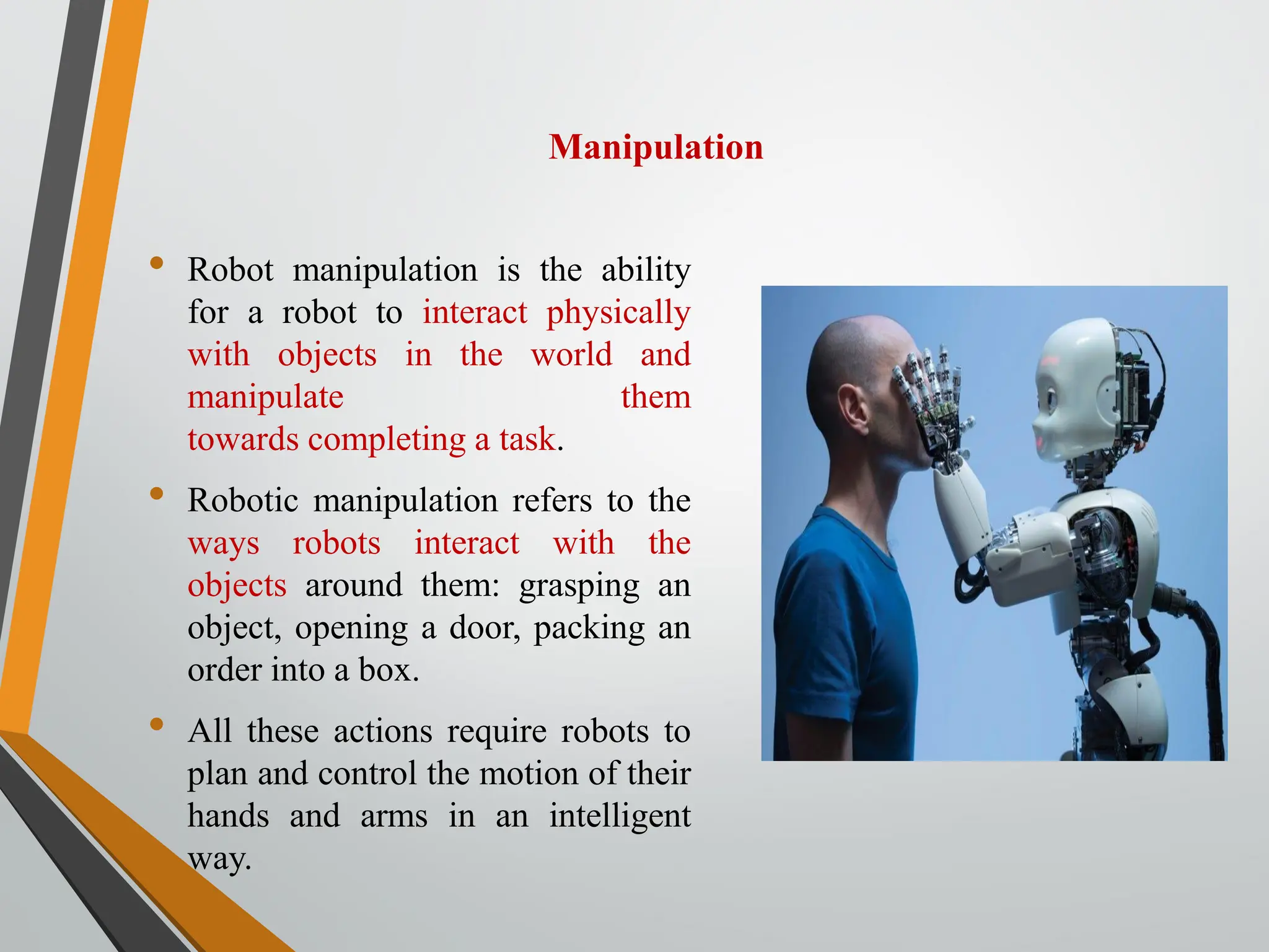 Manipulation
• Robot manipulation is the ability
for a robot to interact physically
with objects in the world and
manipulate them
towards completing a task.
• Robotic manipulation refers to the
ways robots interact with the
objects around them: grasping an
object, opening a door, packing an
order into a box.
• All these actions require robots to
plan and control the motion of their
hands and arms in an intelligent
way.
 