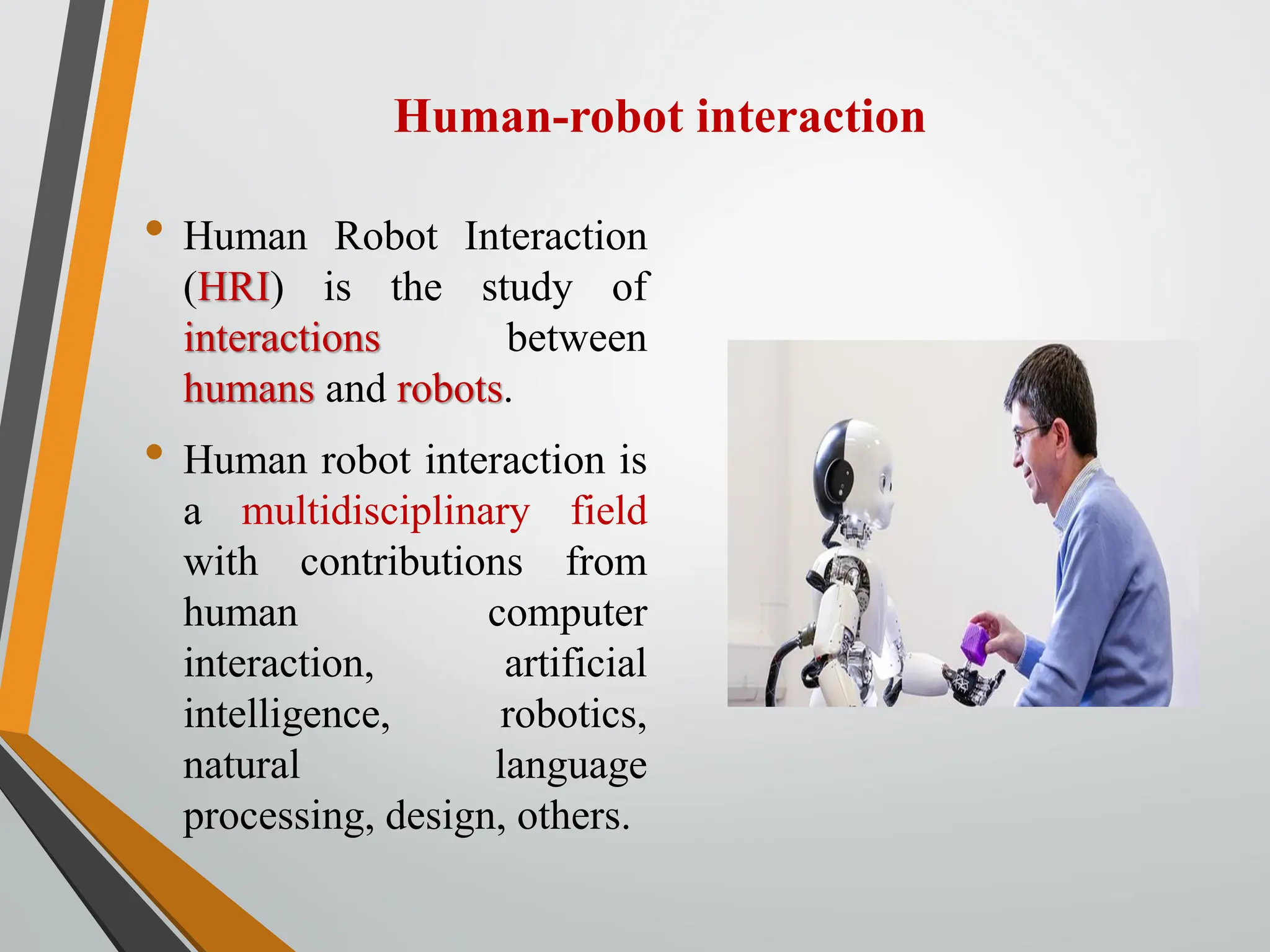 Human-robot interaction
• Human Robot Interaction
(HRI) is the study of
interactions between
humans and robots.
• Human robot interaction is
a multidisciplinary field
with contributions from
human computer
interaction, artificial
intelligence, robotics,
natural language
processing, design, others.
 