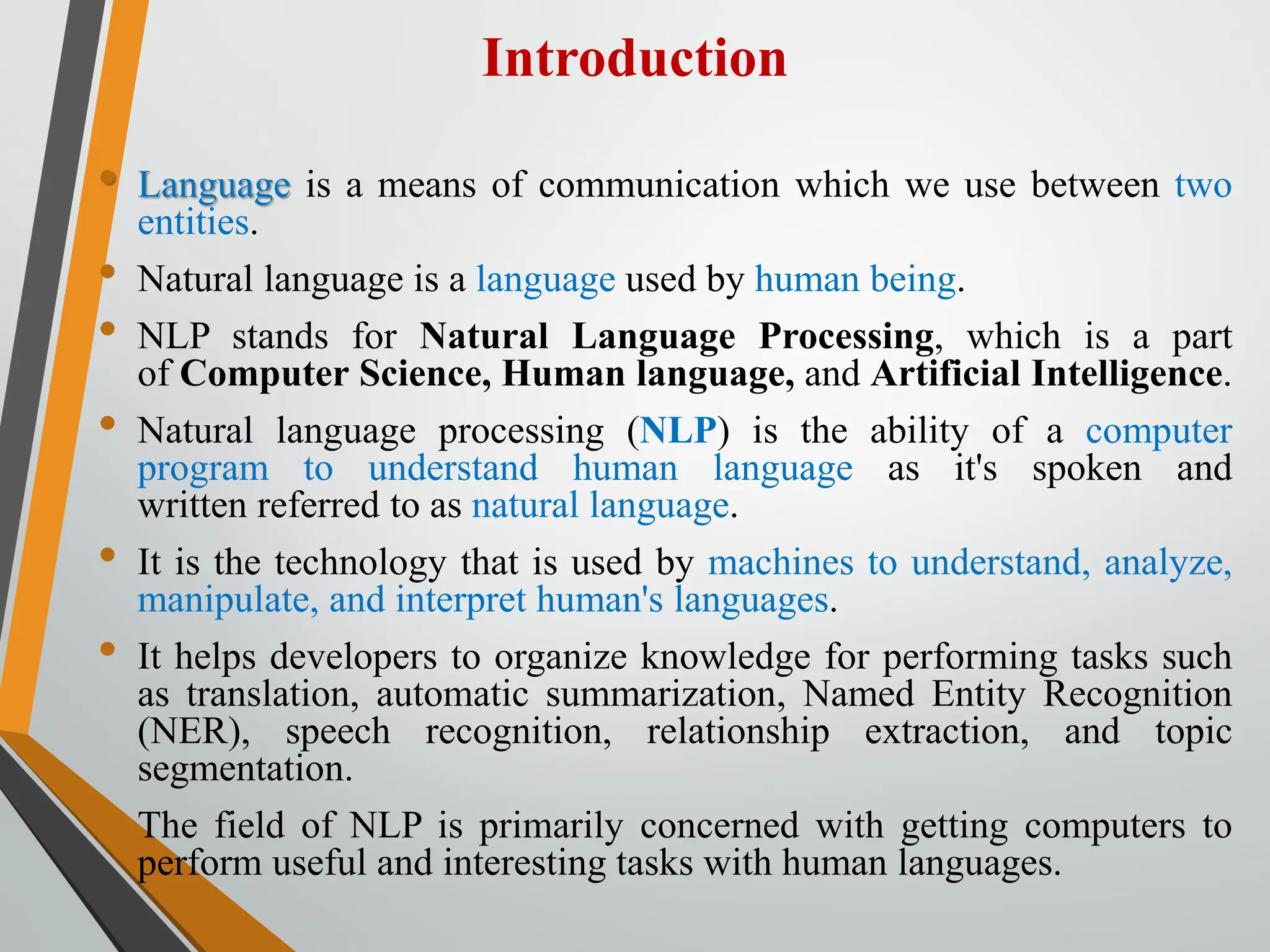 Introduction
• Language is a means of communication which we use between two
entities.
• Natural language is a language used by human being.
• NLP stands for Natural Language Processing, which is a part
of Computer Science, Human language, and Artificial Intelligence.
• Natural language processing (NLP) is the ability of a computer
program to understand human language as it's spoken and
written referred to as natural language.
• It is the technology that is used by machines to understand, analyze,
manipulate, and interpret human's languages.
• It helps developers to organize knowledge for performing tasks such
as translation, automatic summarization, Named Entity Recognition
(NER), speech recognition, relationship extraction, and topic
segmentation.
• The field of NLP is primarily concerned with getting computers to
perform useful and interesting tasks with human languages.
 