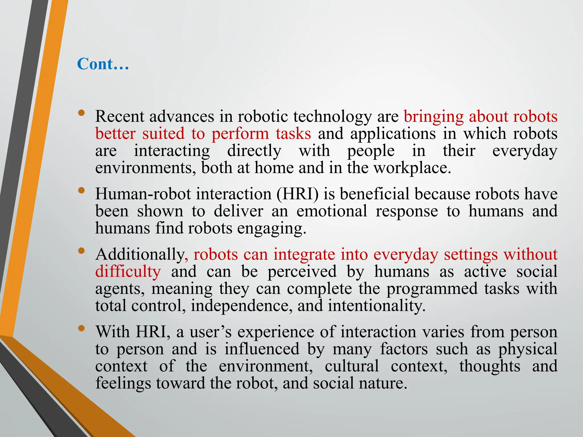 Cont…
• Recent advances in robotic technology are bringing about robots
better suited to perform tasks and applications in which robots
are interacting directly with people in their everyday
environments, both at home and in the workplace.
• Human-robot interaction (HRI) is beneficial because robots have
been shown to deliver an emotional response to humans and
humans find robots engaging.
• Additionally, robots can integrate into everyday settings without
difficulty and can be perceived by humans as active social
agents, meaning they can complete the programmed tasks with
total control, independence, and intentionality.
• With HRI, a user’s experience of interaction varies from person
to person and is influenced by many factors such as physical
context of the environment, cultural context, thoughts and
feelings toward the robot, and social nature.
 