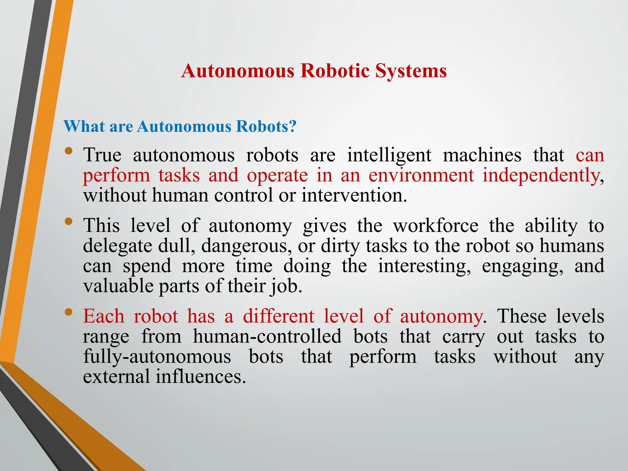 Autonomous Robotic Systems
What are Autonomous Robots?
• True autonomous robots are intelligent machines that can
perform tasks and operate in an environment independently,
without human control or intervention.
• This level of autonomy gives the workforce the ability to
delegate dull, dangerous, or dirty tasks to the robot so humans
can spend more time doing the interesting, engaging, and
valuable parts of their job.
• Each robot has a different level of autonomy. These levels
range from human-controlled bots that carry out tasks to
fully-autonomous bots that perform tasks without any
external influences.
 