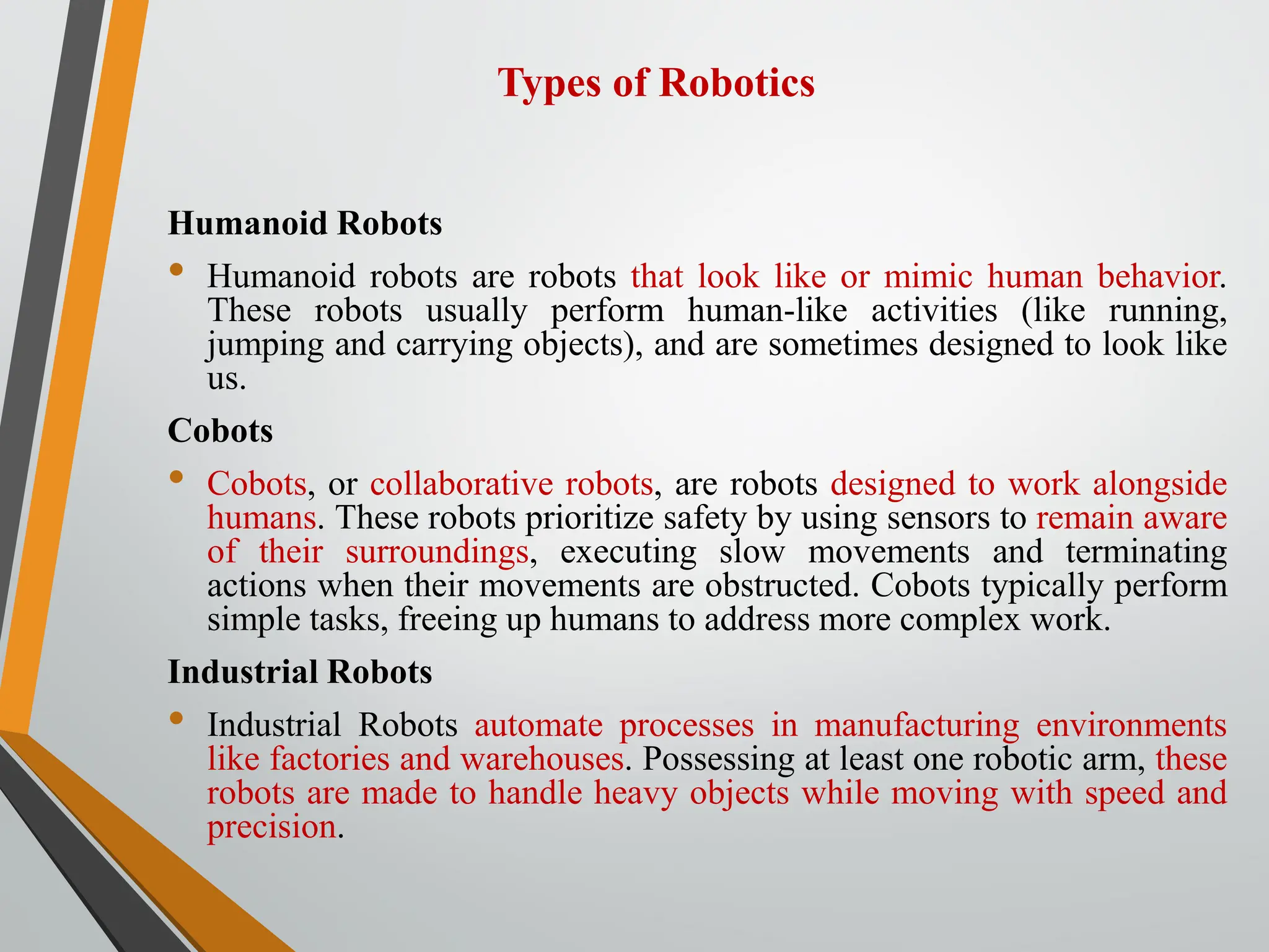 Types of Robotics
Humanoid Robots
• Humanoid robots are robots that look like or mimic human behavior.
These robots usually perform human-like activities (like running,
jumping and carrying objects), and are sometimes designed to look like
us.
Cobots
• Cobots, or collaborative robots, are robots designed to work alongside
humans. These robots prioritize safety by using sensors to remain aware
of their surroundings, executing slow movements and terminating
actions when their movements are obstructed. Cobots typically perform
simple tasks, freeing up humans to address more complex work.
Industrial Robots
• Industrial Robots automate processes in manufacturing environments
like factories and warehouses. Possessing at least one robotic arm, these
robots are made to handle heavy objects while moving with speed and
precision.
 