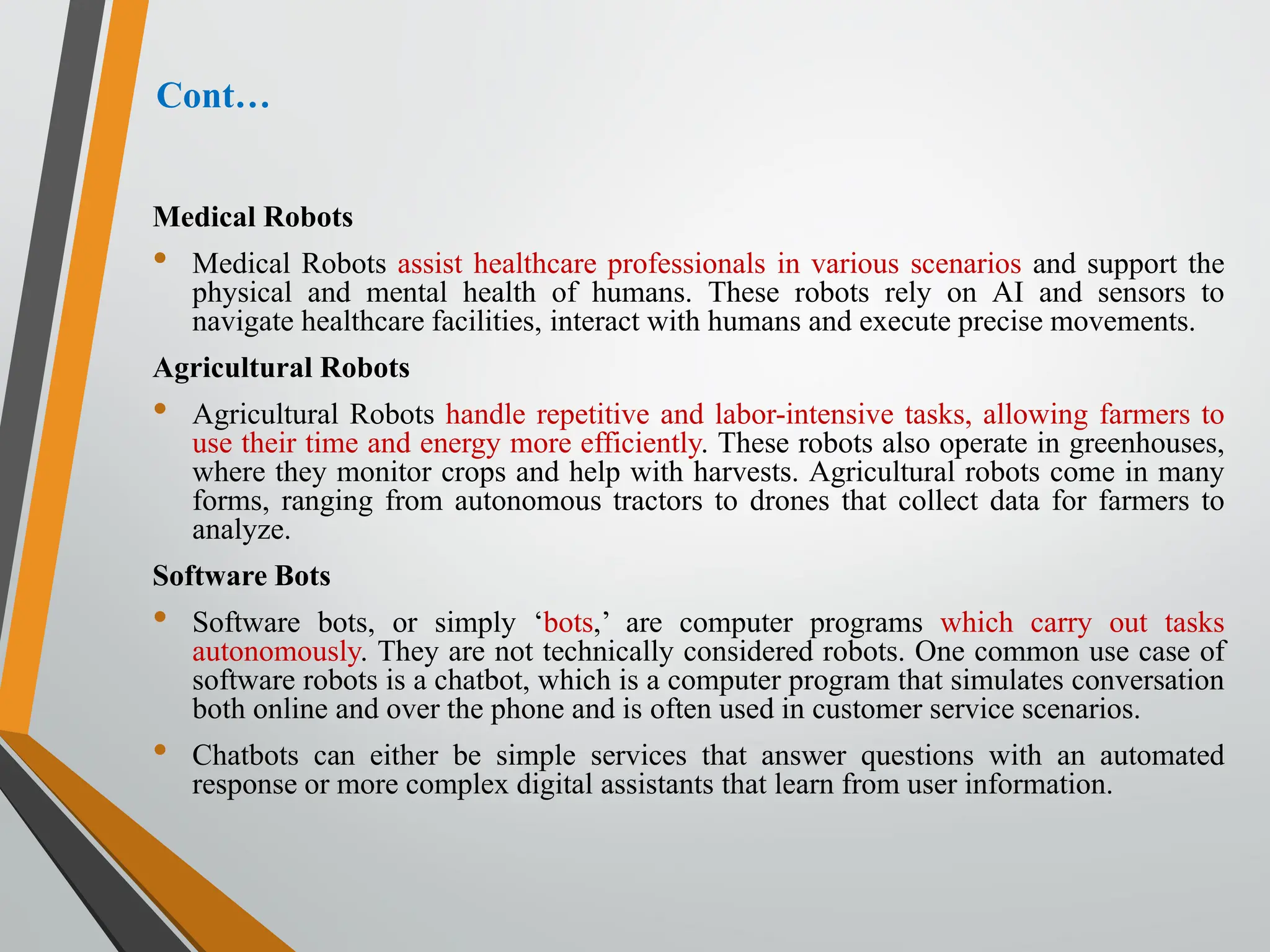 Cont…
Medical Robots
• Medical Robots assist healthcare professionals in various scenarios and support the
physical and mental health of humans. These robots rely on AI and sensors to
navigate healthcare facilities, interact with humans and execute precise movements.
Agricultural Robots
• Agricultural Robots handle repetitive and labor-intensive tasks, allowing farmers to
use their time and energy more efficiently. These robots also operate in greenhouses,
where they monitor crops and help with harvests. Agricultural robots come in many
forms, ranging from autonomous tractors to drones that collect data for farmers to
analyze.
Software Bots
• Software bots, or simply ‘bots,’ are computer programs which carry out tasks
autonomously. They are not technically considered robots. One common use case of
software robots is a chatbot, which is a computer program that simulates conversation
both online and over the phone and is often used in customer service scenarios.
• Chatbots can either be simple services that answer questions with an automated
response or more complex digital assistants that learn from user information.
 