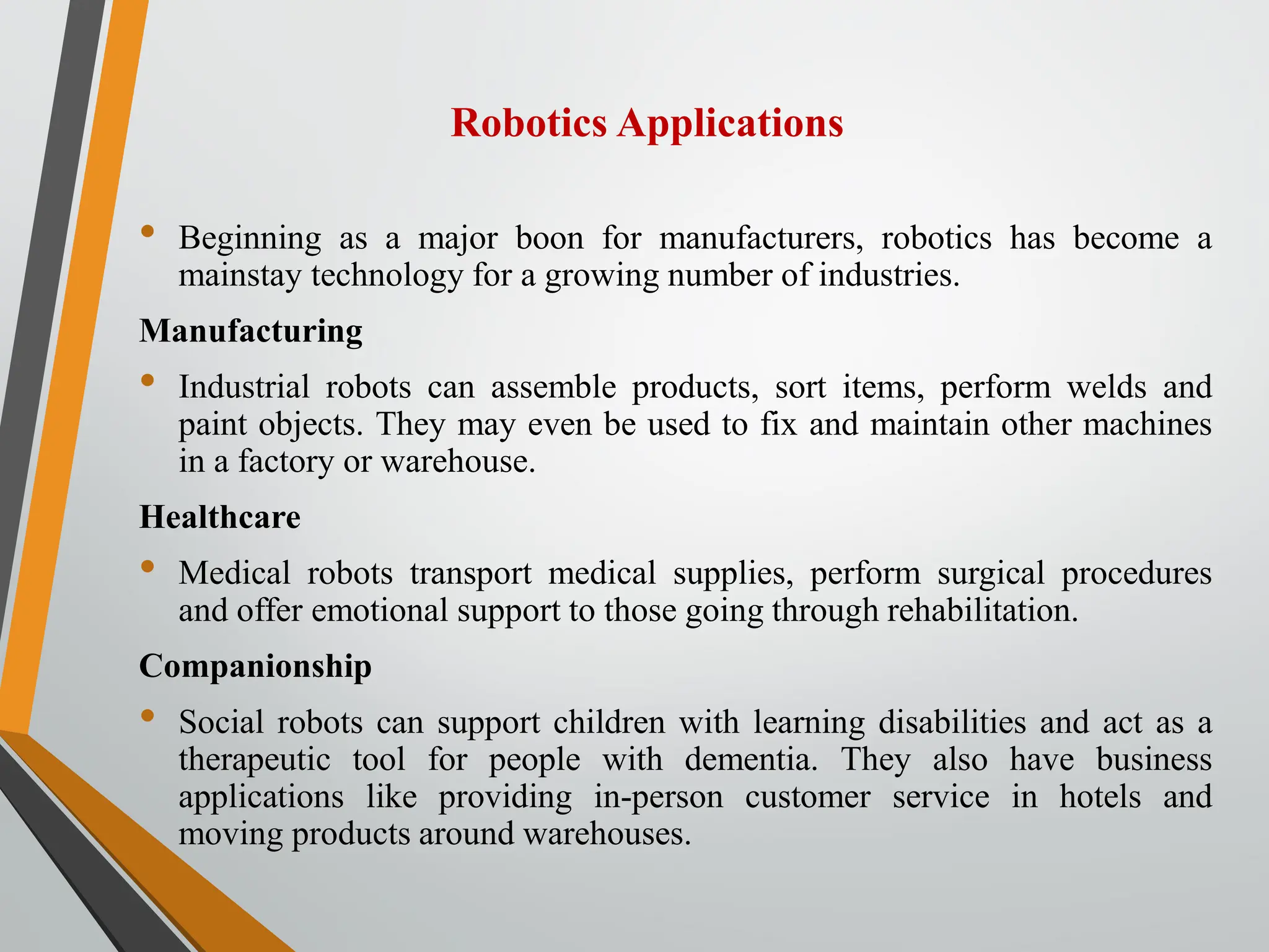 Robotics Applications
• Beginning as a major boon for manufacturers, robotics has become a
mainstay technology for a growing number of industries.
Manufacturing
• Industrial robots can assemble products, sort items, perform welds and
paint objects. They may even be used to fix and maintain other machines
in a factory or warehouse.
Healthcare
• Medical robots transport medical supplies, perform surgical procedures
and offer emotional support to those going through rehabilitation.
Companionship
• Social robots can support children with learning disabilities and act as a
therapeutic tool for people with dementia. They also have business
applications like providing in-person customer service in hotels and
moving products around warehouses.
 