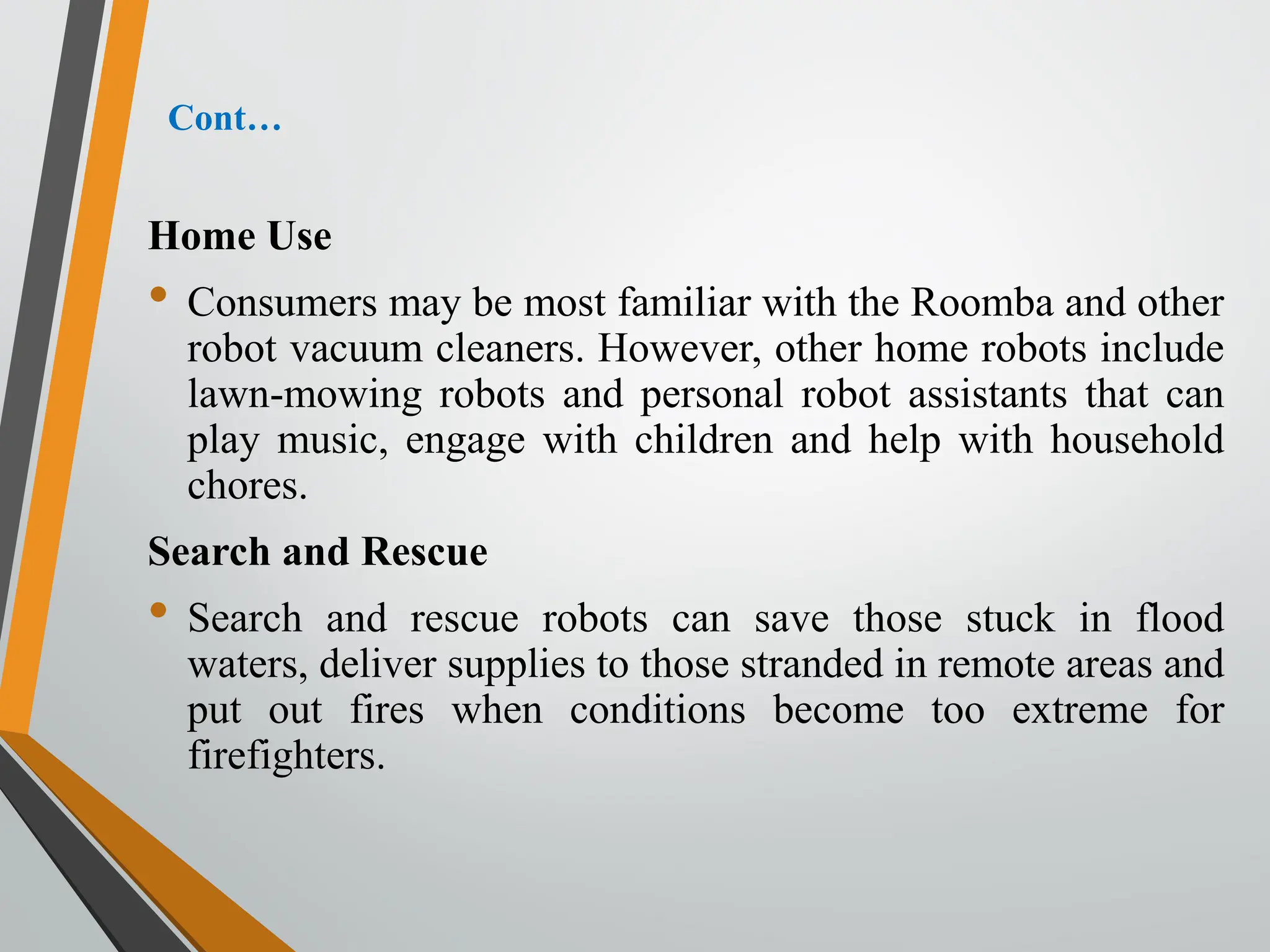 Cont…
Home Use
• Consumers may be most familiar with the Roomba and other
robot vacuum cleaners. However, other home robots include
lawn-mowing robots and personal robot assistants that can
play music, engage with children and help with household
chores.
Search and Rescue
• Search and rescue robots can save those stuck in flood
waters, deliver supplies to those stranded in remote areas and
put out fires when conditions become too extreme for
firefighters.
 