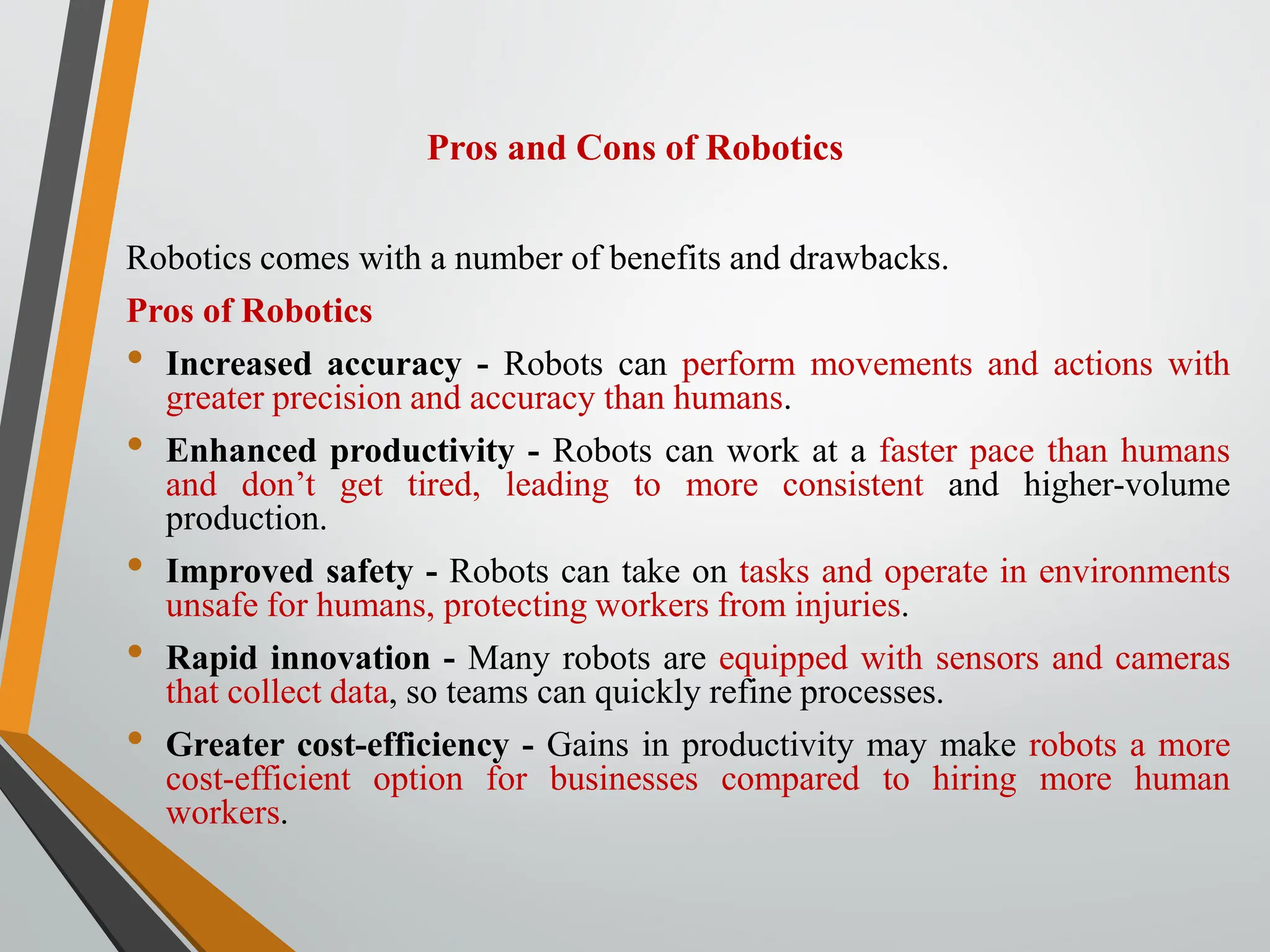 Pros and Cons of Robotics
Robotics comes with a number of benefits and drawbacks.
Pros of Robotics
• Increased accuracy - Robots can perform movements and actions with
greater precision and accuracy than humans.
• Enhanced productivity - Robots can work at a faster pace than humans
and don’t get tired, leading to more consistent and higher-volume
production.
• Improved safety - Robots can take on tasks and operate in environments
unsafe for humans, protecting workers from injuries.
• Rapid innovation - Many robots are equipped with sensors and cameras
that collect data, so teams can quickly refine processes.
• Greater cost-efficiency - Gains in productivity may make robots a more
cost-efficient option for businesses compared to hiring more human
workers.
 