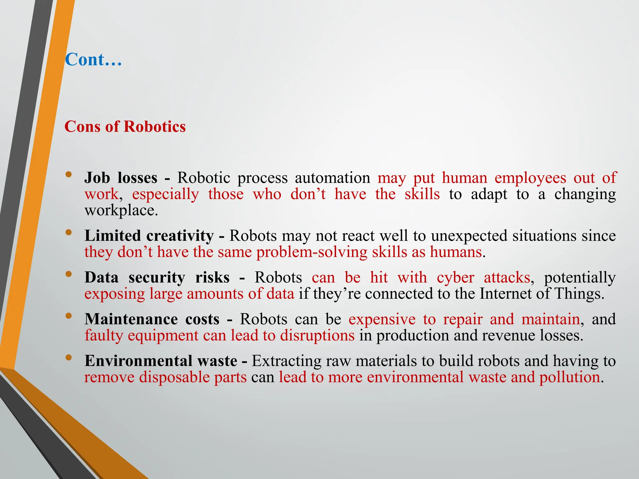 Cont…
Cons of Robotics
• Job losses - Robotic process automation may put human employees out of
work, especially those who don’t have the skills to adapt to a changing
workplace.
• Limited creativity - Robots may not react well to unexpected situations since
they don’t have the same problem-solving skills as humans.
• Data security risks - Robots can be hit with cyber attacks, potentially
exposing large amounts of data if they’re connected to the Internet of Things.
• Maintenance costs - Robots can be expensive to repair and maintain, and
faulty equipment can lead to disruptions in production and revenue losses.
• Environmental waste - Extracting raw materials to build robots and having to
remove disposable parts can lead to more environmental waste and pollution.
 