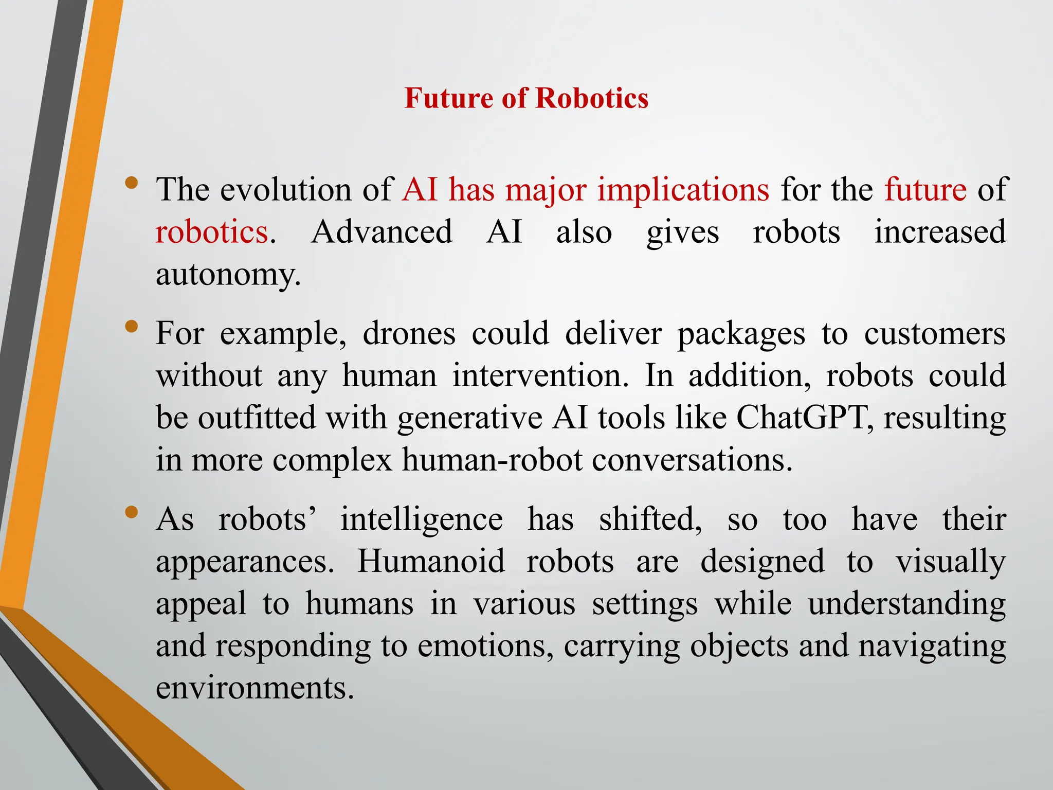 Future of Robotics
• The evolution of AI has major implications for the future of
robotics. Advanced AI also gives robots increased
autonomy.
• For example, drones could deliver packages to customers
without any human intervention. In addition, robots could
be outfitted with generative AI tools like ChatGPT, resulting
in more complex human-robot conversations.
• As robots’ intelligence has shifted, so too have their
appearances. Humanoid robots are designed to visually
appeal to humans in various settings while understanding
and responding to emotions, carrying objects and navigating
environments.
 