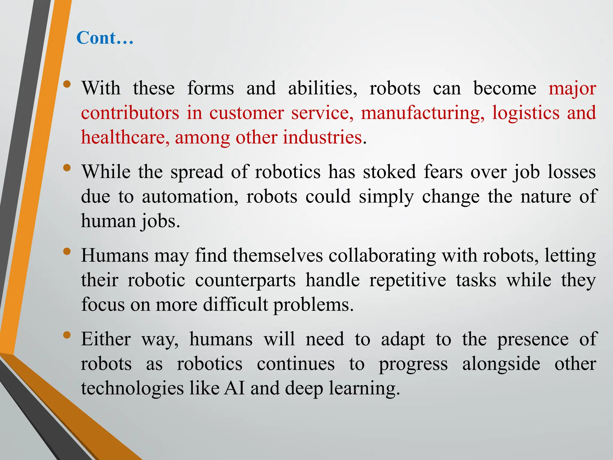 Cont…
• With these forms and abilities, robots can become major
contributors in customer service, manufacturing, logistics and
healthcare, among other industries.
• While the spread of robotics has stoked fears over job losses
due to automation, robots could simply change the nature of
human jobs.
• Humans may find themselves collaborating with robots, letting
their robotic counterparts handle repetitive tasks while they
focus on more difficult problems.
• Either way, humans will need to adapt to the presence of
robots as robotics continues to progress alongside other
technologies like AI and deep learning.
 
