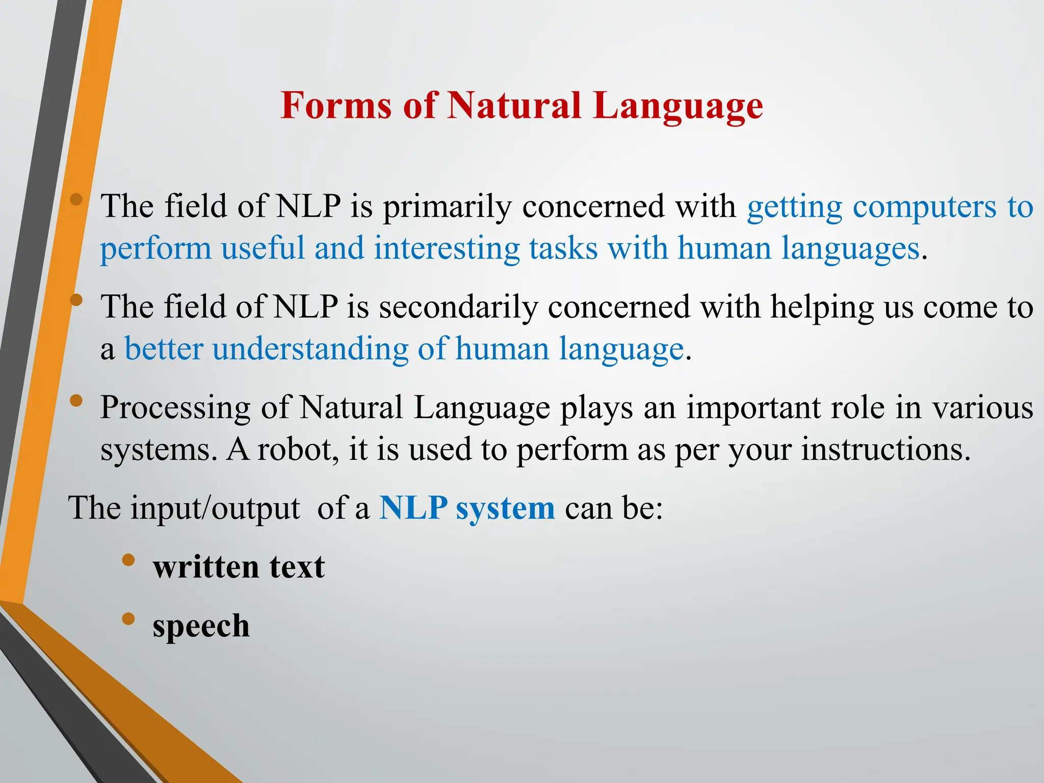 Forms of Natural Language
• The field of NLP is primarily concerned with getting computers to
perform useful and interesting tasks with human languages.
• The field of NLP is secondarily concerned with helping us come to
a better understanding of human language.
• Processing of Natural Language plays an important role in various
systems. A robot, it is used to perform as per your instructions.
The input/output of a NLP system can be:
• written text
• speech
 
