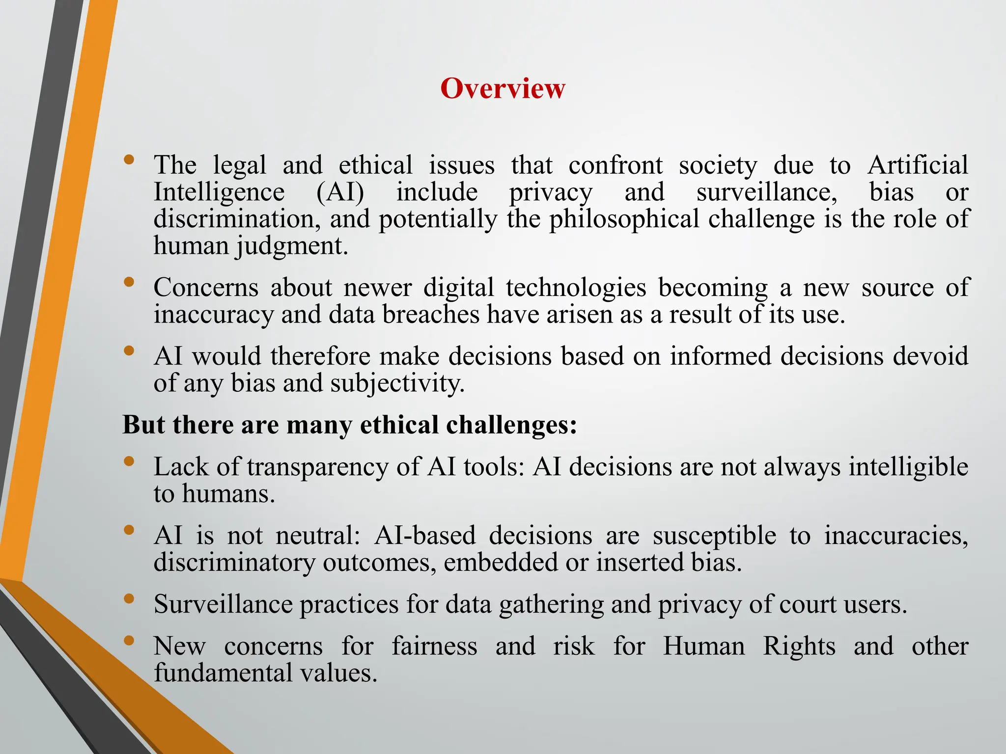 Overview
• The legal and ethical issues that confront society due to Artificial
Intelligence (AI) include privacy and surveillance, bias or
discrimination, and potentially the philosophical challenge is the role of
human judgment.
• Concerns about newer digital technologies becoming a new source of
inaccuracy and data breaches have arisen as a result of its use.
• AI would therefore make decisions based on informed decisions devoid
of any bias and subjectivity.
But there are many ethical challenges:
• Lack of transparency of AI tools: AI decisions are not always intelligible
to humans.
• AI is not neutral: AI-based decisions are susceptible to inaccuracies,
discriminatory outcomes, embedded or inserted bias.
• Surveillance practices for data gathering and privacy of court users.
• New concerns for fairness and risk for Human Rights and other
fundamental values.
 