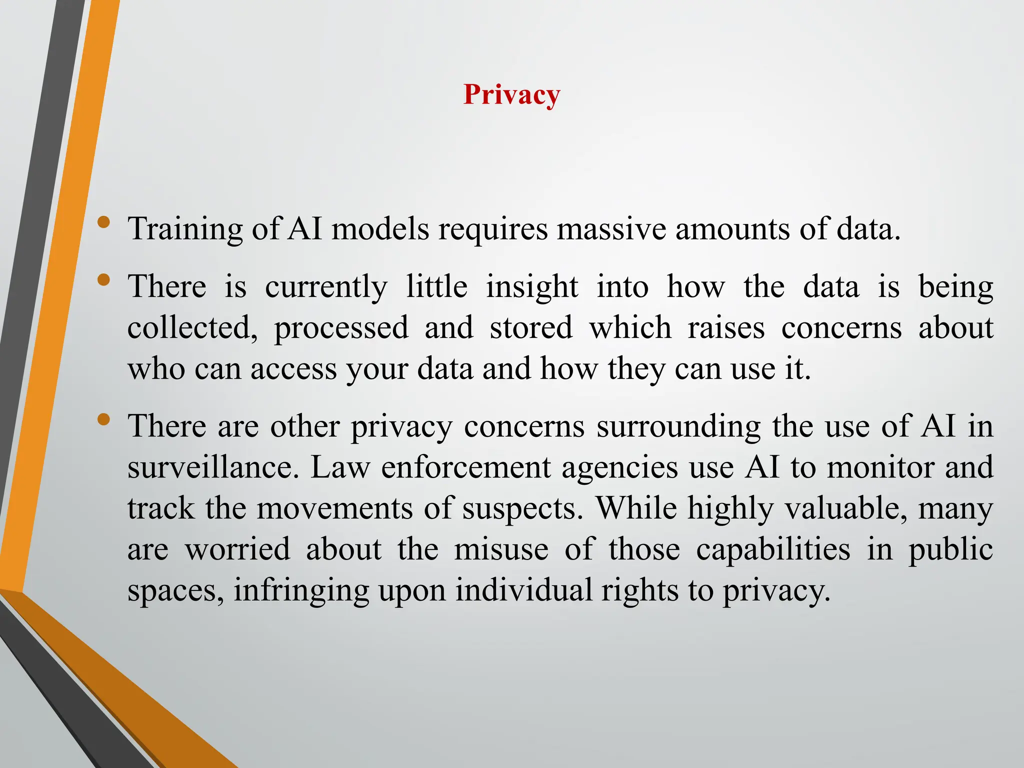 Privacy
• Training of AI models requires massive amounts of data.
• There is currently little insight into how the data is being
collected, processed and stored which raises concerns about
who can access your data and how they can use it.
• There are other privacy concerns surrounding the use of AI in
surveillance. Law enforcement agencies use AI to monitor and
track the movements of suspects. While highly valuable, many
are worried about the misuse of those capabilities in public
spaces, infringing upon individual rights to privacy.
 