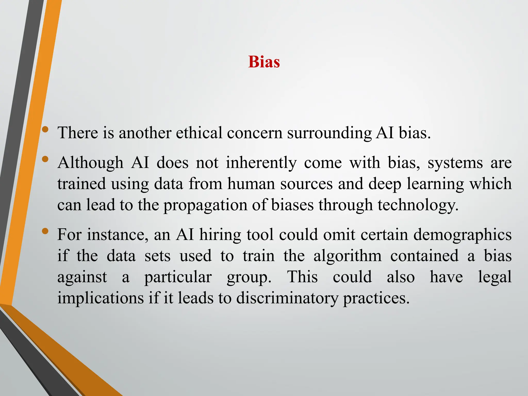 Bias
• There is another ethical concern surrounding AI bias.
• Although AI does not inherently come with bias, systems are
trained using data from human sources and deep learning which
can lead to the propagation of biases through technology.
• For instance, an AI hiring tool could omit certain demographics
if the data sets used to train the algorithm contained a bias
against a particular group. This could also have legal
implications if it leads to discriminatory practices.
 