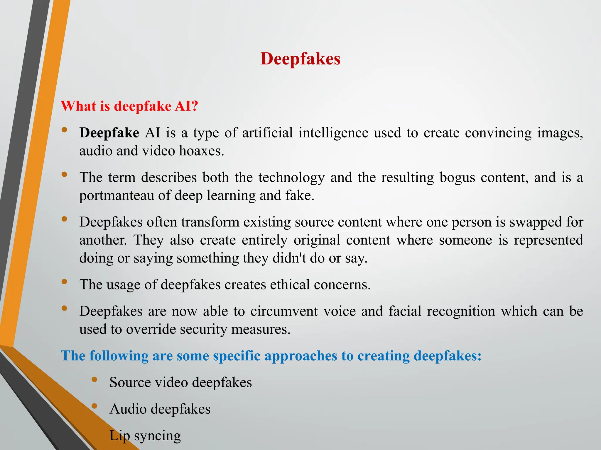 Deepfakes
What is deepfake AI?
• Deepfake AI is a type of artificial intelligence used to create convincing images,
audio and video hoaxes.
• The term describes both the technology and the resulting bogus content, and is a
portmanteau of deep learning and fake.
• Deepfakes often transform existing source content where one person is swapped for
another. They also create entirely original content where someone is represented
doing or saying something they didn't do or say.
• The usage of deepfakes creates ethical concerns.
• Deepfakes are now able to circumvent voice and facial recognition which can be
used to override security measures.
The following are some specific approaches to creating deepfakes:
• Source video deepfakes
• Audio deepfakes
• Lip syncing
 