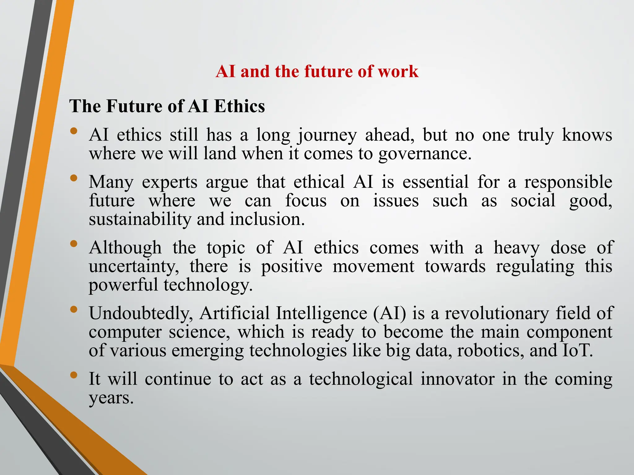 AI and the future of work
The Future of AI Ethics
• AI ethics still has a long journey ahead, but no one truly knows
where we will land when it comes to governance.
• Many experts argue that ethical AI is essential for a responsible
future where we can focus on issues such as social good,
sustainability and inclusion.
• Although the topic of AI ethics comes with a heavy dose of
uncertainty, there is positive movement towards regulating this
powerful technology.
• Undoubtedly, Artificial Intelligence (AI) is a revolutionary field of
computer science, which is ready to become the main component
of various emerging technologies like big data, robotics, and IoT.
• It will continue to act as a technological innovator in the coming
years.
 
