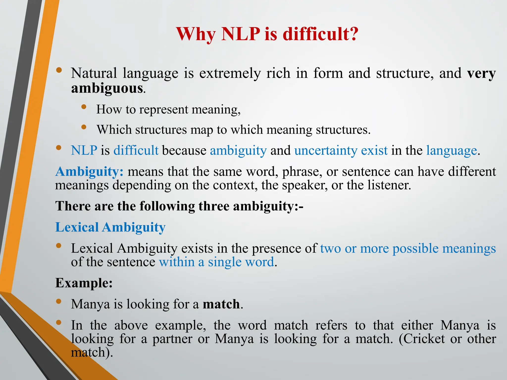 Why NLP is difficult?
• Natural language is extremely rich in form and structure, and very
ambiguous.
• How to represent meaning,
• Which structures map to which meaning structures.
• NLP is difficult because ambiguity and uncertainty exist in the language.
Ambiguity: means that the same word, phrase, or sentence can have different
meanings depending on the context, the speaker, or the listener.
There are the following three ambiguity:-
Lexical Ambiguity
• Lexical Ambiguity exists in the presence of two or more possible meanings
of the sentence within a single word.
Example:
• Manya is looking for a match.
• In the above example, the word match refers to that either Manya is
looking for a partner or Manya is looking for a match. (Cricket or other
match).
 