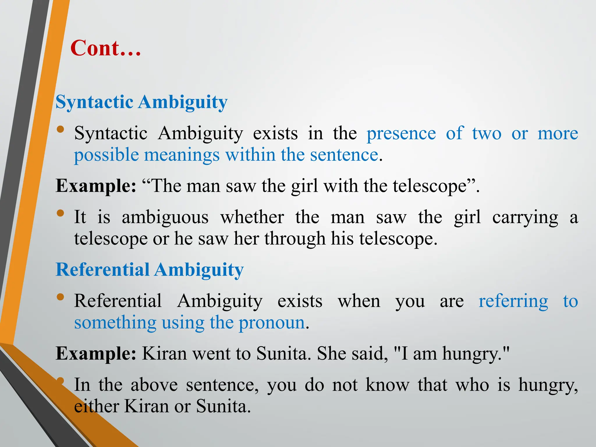 Cont…
Syntactic Ambiguity
• Syntactic Ambiguity exists in the presence of two or more
possible meanings within the sentence.
Example: “The man saw the girl with the telescope”.
• It is ambiguous whether the man saw the girl carrying a
telescope or he saw her through his telescope.
Referential Ambiguity
• Referential Ambiguity exists when you are referring to
something using the pronoun.
Example: Kiran went to Sunita. She said, "I am hungry."
• In the above sentence, you do not know that who is hungry,
either Kiran or Sunita.
 
