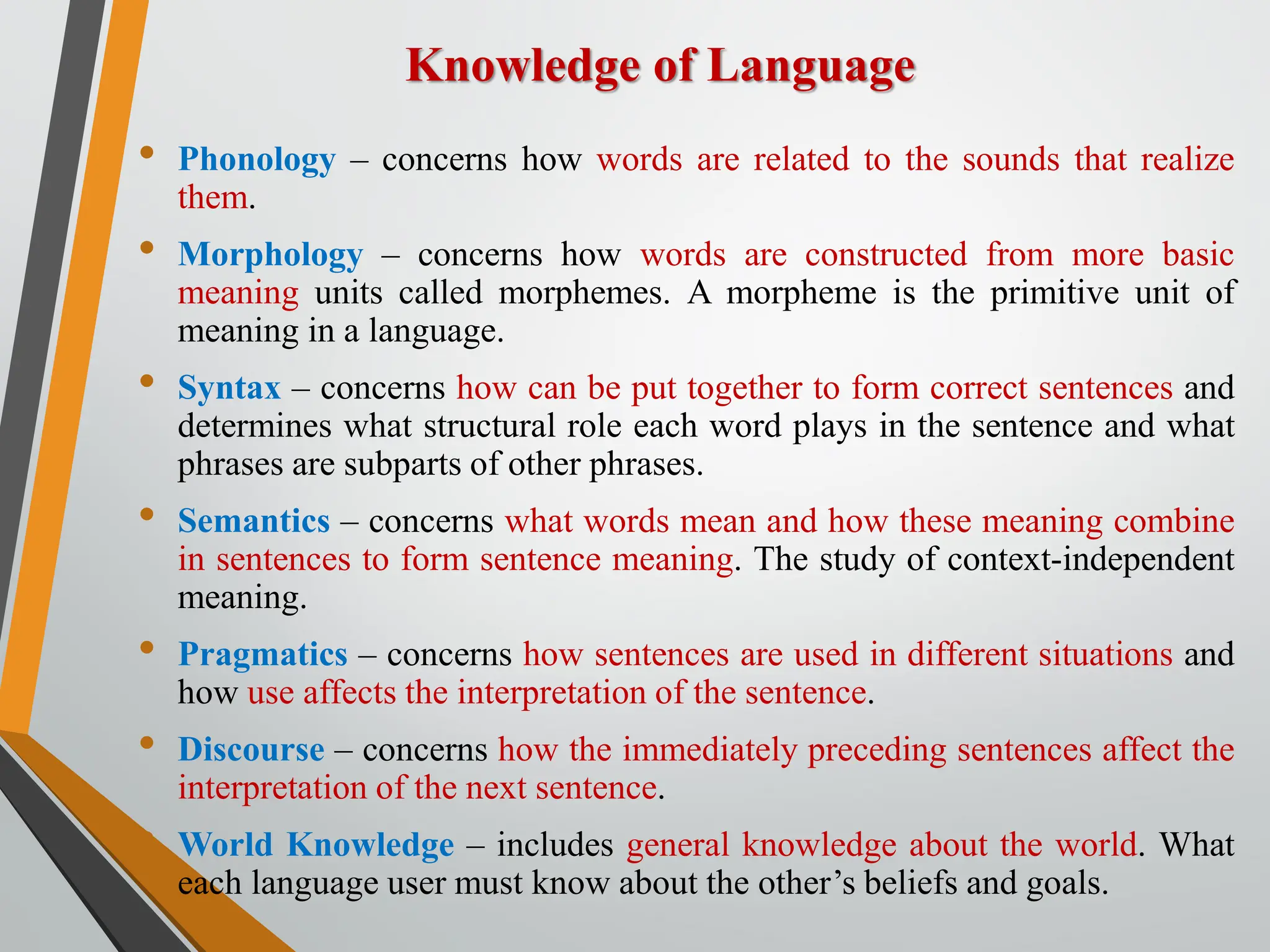 Knowledge of Language
• Phonology – concerns how words are related to the sounds that realize
them.
• Morphology – concerns how words are constructed from more basic
meaning units called morphemes. A morpheme is the primitive unit of
meaning in a language.
• Syntax – concerns how can be put together to form correct sentences and
determines what structural role each word plays in the sentence and what
phrases are subparts of other phrases.
• Semantics – concerns what words mean and how these meaning combine
in sentences to form sentence meaning. The study of context-independent
meaning.
• Pragmatics – concerns how sentences are used in different situations and
how use affects the interpretation of the sentence.
• Discourse – concerns how the immediately preceding sentences affect the
interpretation of the next sentence.
• World Knowledge – includes general knowledge about the world. What
each language user must know about the other’s beliefs and goals.
 