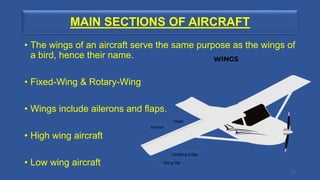 MAIN SECTIONS OF AIRCRAFT
• The wings of an aircraft serve the same purpose as the wings of
a bird, hence their name.
• Fixed-Wing & Rotary-Wing
• Wings include ailerons and flaps.
• High wing aircraft
• Low wing aircraft
17
 