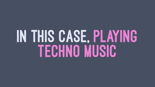IN THIS CASE, PLAYING
TECHNO MUSIC
 