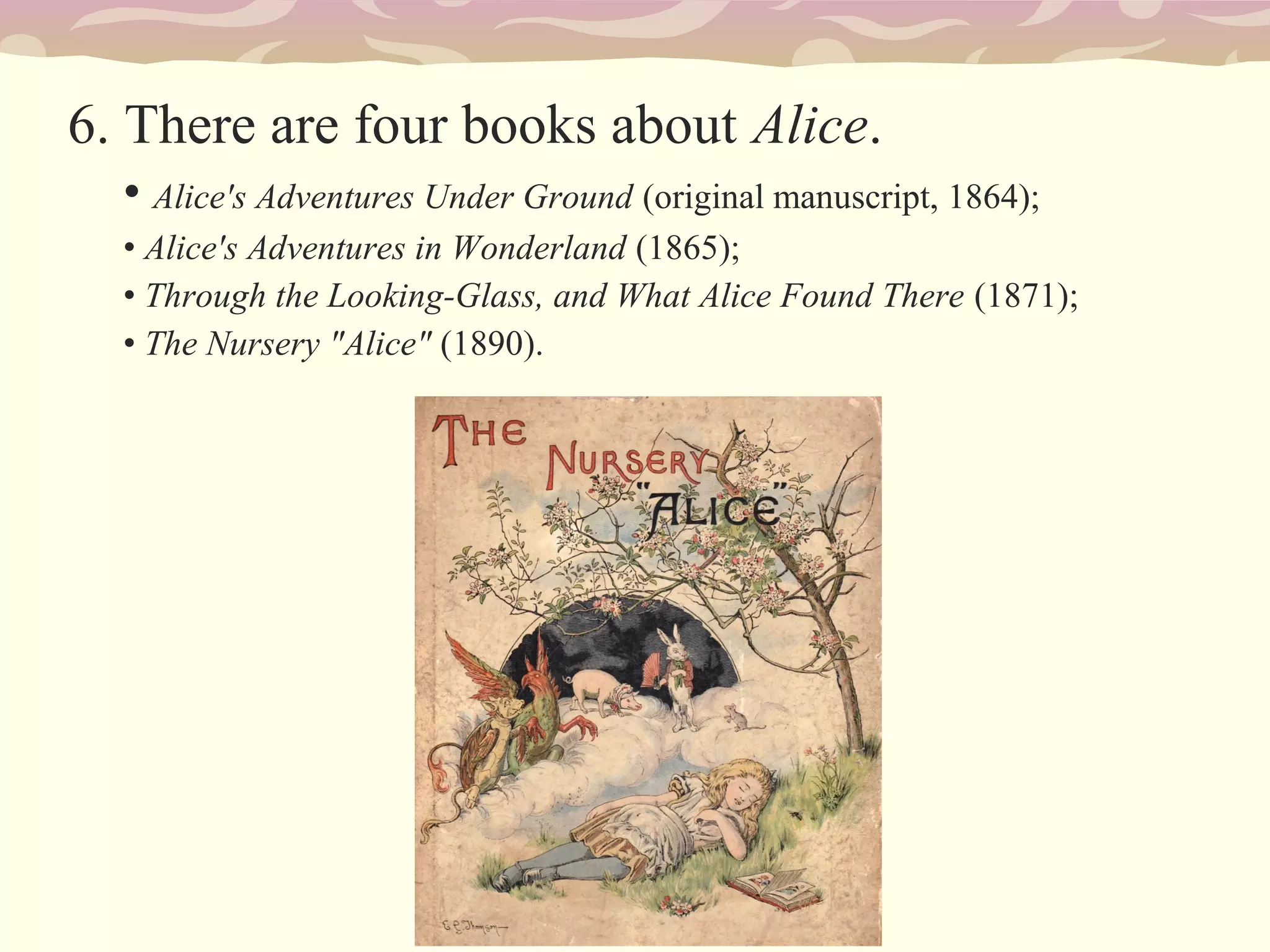 6. There are four books about Alice.
• Alice's Adventures Under Ground (original manuscript, 1864);
• Alice's Adventures in Wonderland (1865);
• Through the Looking-Glass, and What Alice Found There (1871);
• The Nursery "Alice" (1890).
 