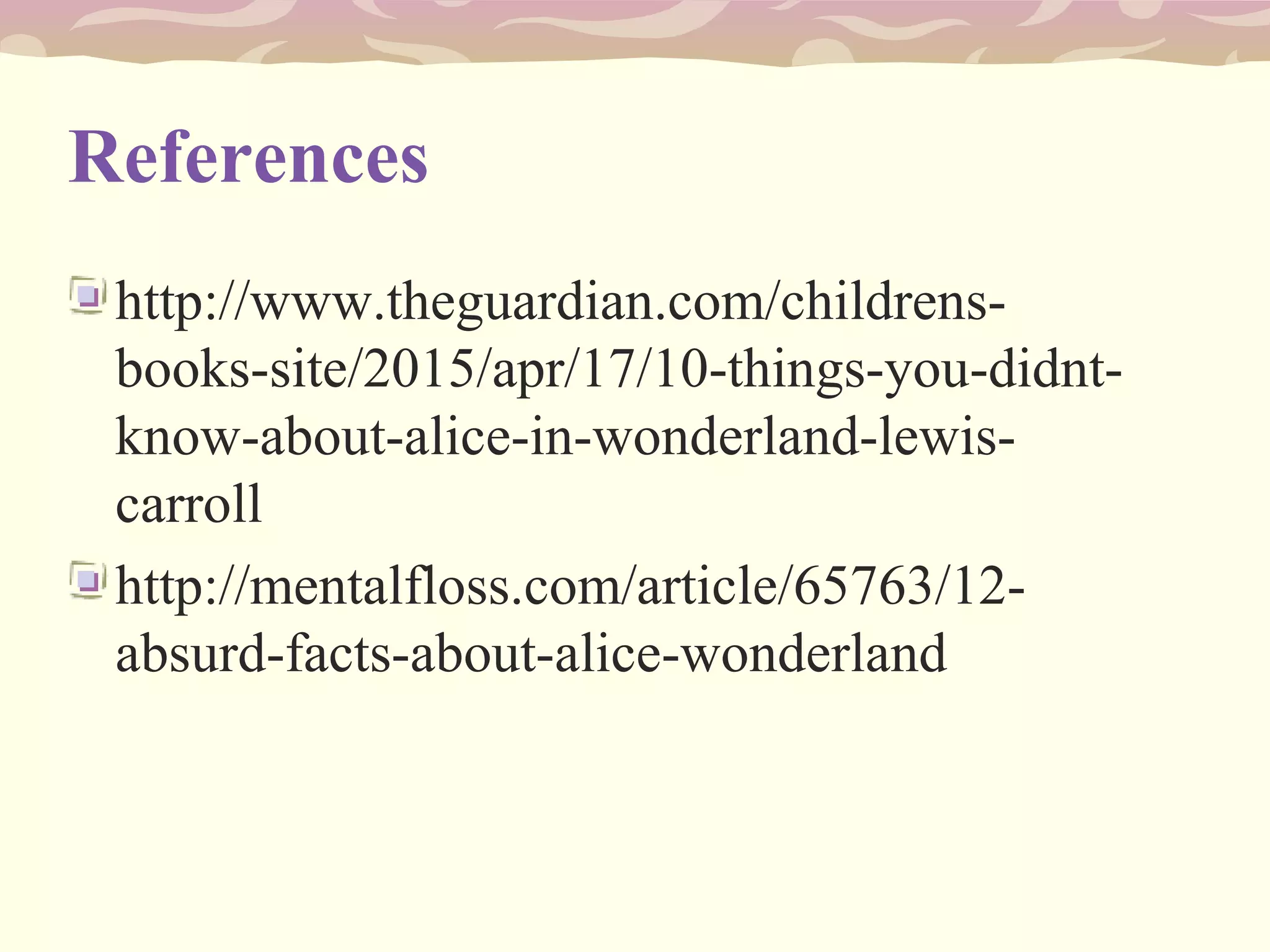 References
http://www.theguardian.com/childrens-
books-site/2015/apr/17/10-things-you-didnt-
know-about-alice-in-wonderland-lewis-
carroll
http://mentalfloss.com/article/65763/12-
absurd-facts-about-alice-wonderland
 