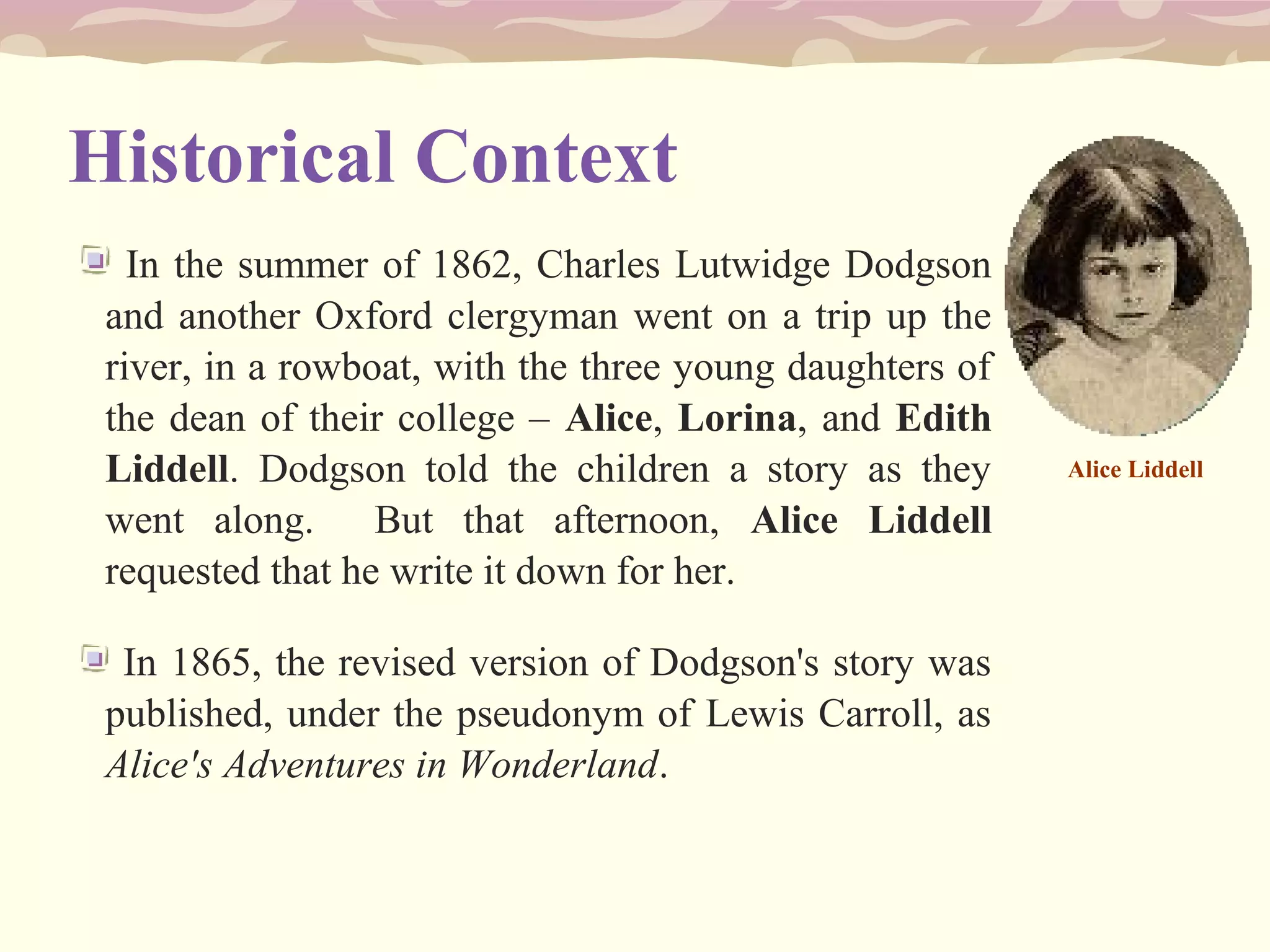 Historical Context
In the summer of 1862, Charles Lutwidge Dodgson
and another Oxford clergyman went on a trip up the
river, in a rowboat, with the three young daughters of
the dean of their college – Alice, Lorina, and Edith
Liddell. Dodgson told the children a story as they
went along. But that afternoon, Alice Liddell
requested that he write it down for her.
In 1865, the revised version of Dodgson's story was
published, under the pseudonym of Lewis Carroll, as
Alice's Adventures in Wonderland.
Alice Liddell
 