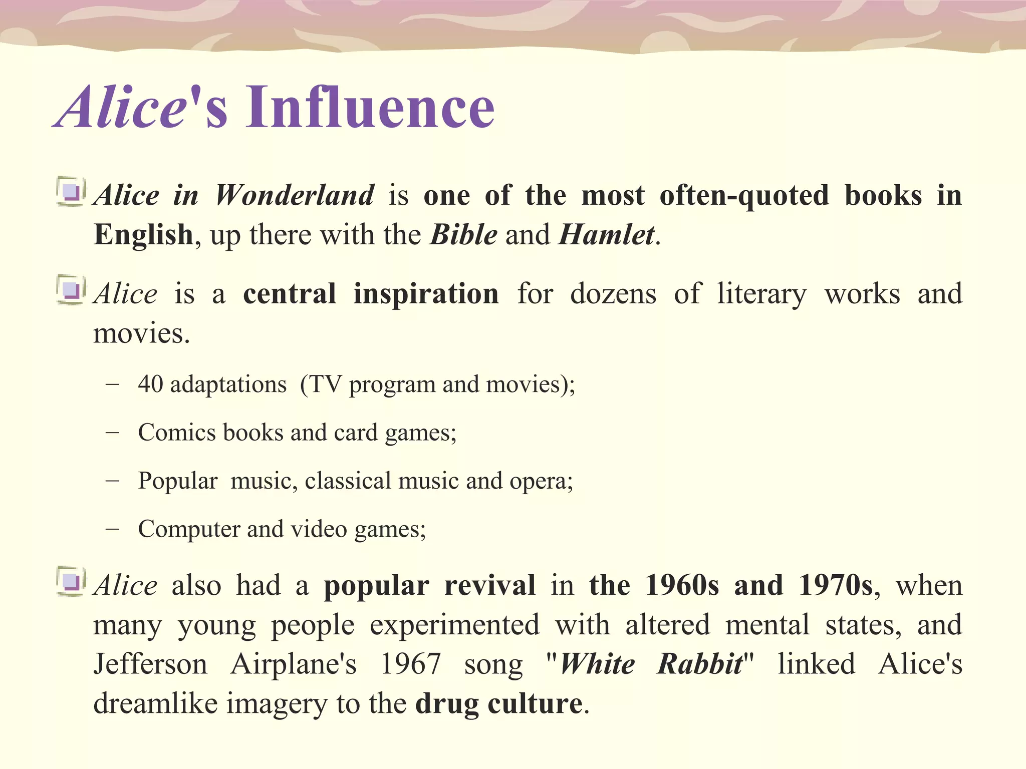 Alice's Influence
Alice in Wonderland is one of the most often-quoted books in
English, up there with the Bible and Hamlet.
Alice is a central inspiration for dozens of literary works and
movies.
– 40 adaptations (TV program and movies);
– Comics books and card games;
– Popular music, classical music and opera;
– Computer and video games;
Alice also had a popular revival in the 1960s and 1970s, when
many young people experimented with altered mental states, and
Jefferson Airplane's 1967 song "White Rabbit" linked Alice's
dreamlike imagery to the drug culture.
 