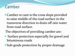 Camber
 Camber or cant is the cross slope provided
to raise middle of the road surface in the
transverse direction to drain oﬀ rain water
from road surface.
The objectives of providing camber are:
 Surface protection especially for gravel and
bituminous roads
 Sub-grade protection by proper drainage
 