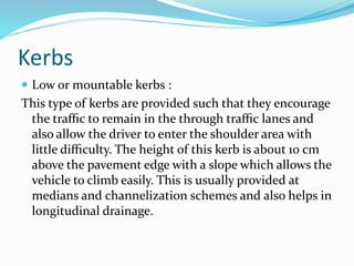 Kerbs
 Low or mountable kerbs :
This type of kerbs are provided such that they encourage
the traﬃc to remain in the through traﬃc lanes and
also allow the driver to enter the shoulder area with
little diﬃculty. The height of this kerb is about 10 cm
above the pavement edge with a slope which allows the
vehicle to climb easily. This is usually provided at
medians and channelization schemes and also helps in
longitudinal drainage.
 