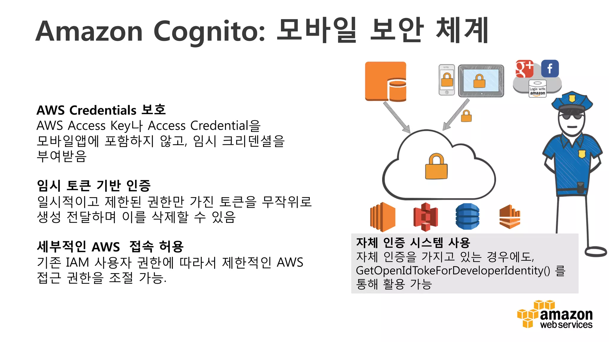 v
Amazon Cognito: 모바일 보안 체계
EC2 S3 DynamoDB Kinesis
AWS Credentials 보호
AWS Access Key나 Access Credential을
모바일앱에 포함하지 않고, 임시 크리덴셜을
부여받음
임시 토큰 기반 인증
일시적이고 제한된 권한만 가진 토큰을 무작위로
생성 전달하며 이를 삭제할 수 있음
세부적인 AWS 접속 허용
기존 IAM 사용자 권한에 따라서 제한적인 AWS
접근 권한을 조절 가능.
자체 인증 시스템 사용
자체 인증을 가지고 있는 경우에도,
GetOpenIdTokeForDeveloperIdentity() 를
통해 활용 가능
 