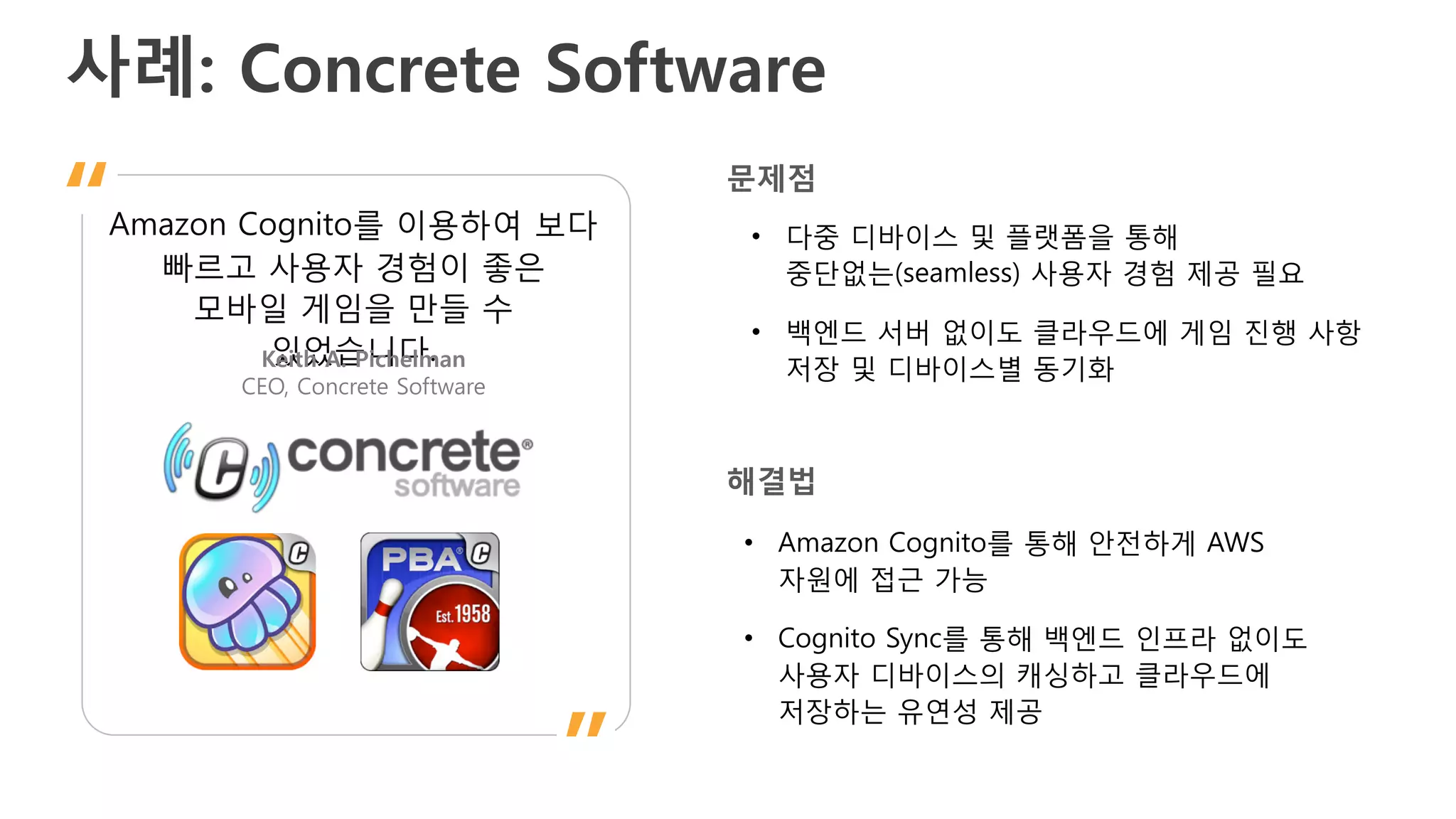사례: Concrete Software
Amazon Cognito를 이용하여 보다
빠르고 사용자 경험이 좋은
모바일 게임을 만들 수
있었습니다.Keith A. Pichelman
CEO, Concrete Software
”
“ • 다중 디바이스 및 플랫폼을 통해
중단없는(seamless) 사용자 경험 제공 필요
• 백엔드 서버 없이도 클라우드에 게임 진행 사항
저장 및 디바이스별 동기화
문제점
해결법
• Amazon Cognito를 통해 안전하게 AWS
자원에 접근 가능
• Cognito Sync를 통해 백엔드 인프라 없이도
사용자 디바이스의 캐싱하고 클라우드에
저장하는 유연성 제공
 