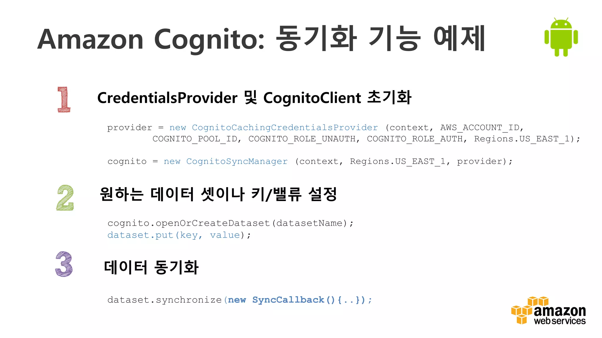 v
Amazon Cognito: 동기화 기능 예제
CredentialsProvider 및 CognitoClient 초기화
데이터 동기화
원하는 데이터 셋이나 키/밸류 설정
provider = new CognitoCachingCredentialsProvider (context, AWS_ACCOUNT_ID,
COGNITO_POOL_ID, COGNITO_ROLE_UNAUTH, COGNITO_ROLE_AUTH, Regions.US_EAST_1);
cognito = new CognitoSyncManager (context, Regions.US_EAST_1, provider);
dataset.synchronize(new SyncCallback(){..});
cognito.openOrCreateDataset(datasetName);
dataset.put(key, value);
 
