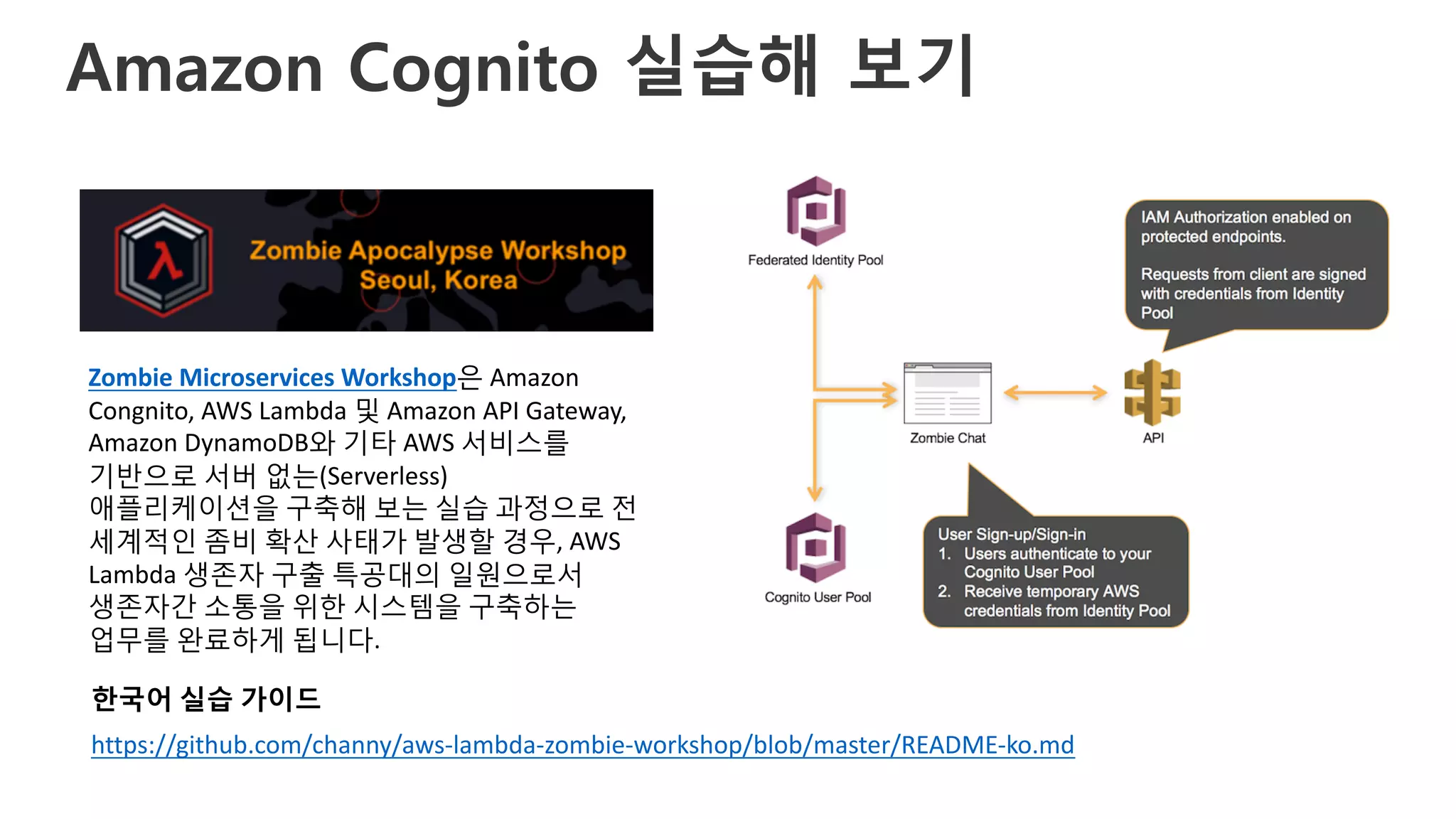 Amazon Cognito 실습해 보기
https://github.com/channy/aws-lambda-zombie-workshop/blob/master/README-ko.md
Zombie	Microservices	Workshop은 Amazon	
Congnito,	AWS	Lambda	및 Amazon	API	Gateway,	
Amazon	DynamoDB와 기타 AWS	서비스를
기반으로 서버 없는(Serverless)	
애플리케이션을 구축해 보는 실습 과정으로 전
세계적인 좀비 확산 사태가 발생할 경우,	AWS	
Lambda	생존자 구출 특공대의 일원으로서
생존자간 소통을 위한 시스템을 구축하는
업무를 완료하게 됩니다.
한국어 실습 가이드
 