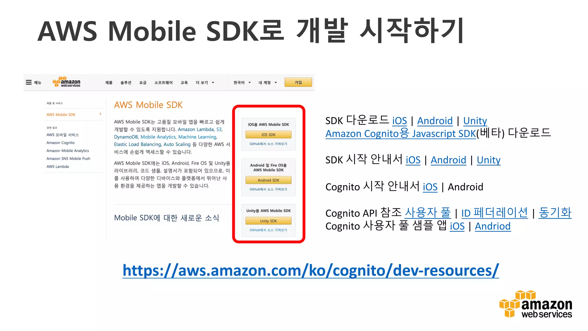 v
AWS Mobile SDK로 개발 시작하기
SDK	다운로드 iOS |	Android |	Unity
Amazon	Cognito용 Javascript	SDK(베타)	다운로드
SDK	시작 안내서 iOS |	Android |	Unity
Cognito 시작 안내서 iOS |	Android
Cognito API	참조 사용자 풀 |	ID	페더레이션 |	동기화
Cognito 사용자 풀 샘플 앱 iOS |	Andriod
https://aws.amazon.com/ko/cognito/dev-resources/
 
