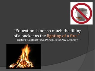 “Education is not so much the filling of a bucket as the lighting of a fire.”-Dieter F Uchtdorf “Two Principles for Any Economy”
