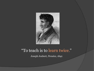 “To teach is to learn twice.”  Joseph Joubert, Pensées, 1842